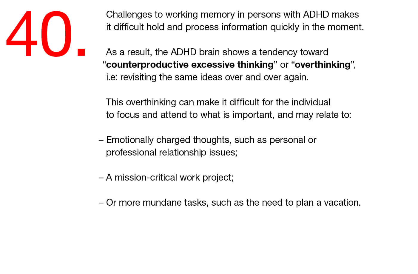 40. Challenges to working memory in persons with ADHD makes it difficult hold and process information quickly in the moment.  As a result, the ADHD brain shows a tendency toward “counterproductive excessive thinking” or “overthinking”, i.e: revisiting the same ideas over and over again.   This overthinking can make it difficult for the individual to focus and attend to what is important, and may relate to:   – Emotionally charged thoughts, such as personal or professional relationship issues;   – A mission-critical work project;   – Or more mundane tasks, such as the need to plan a vacation.