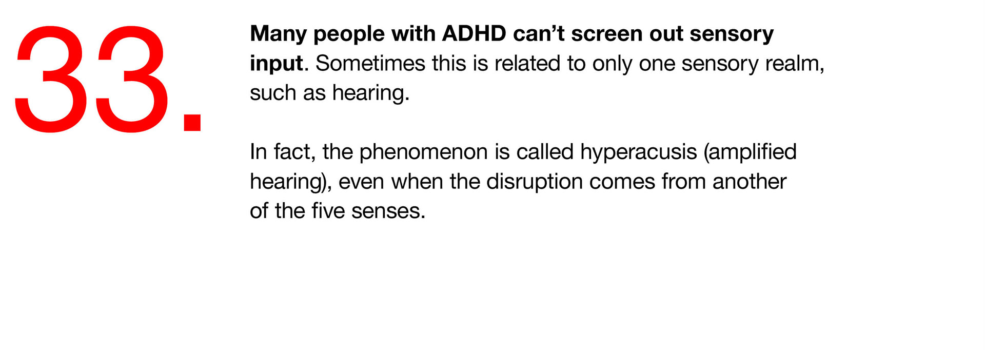 33. Many people with ADHD can’t screen out sensory input. Sometimes this is related to only one sensory realm, such as hearing. In fact, the phenomenon is called hyperacusis (amplified hearing), even when the disruption comes from another of the five senses. 