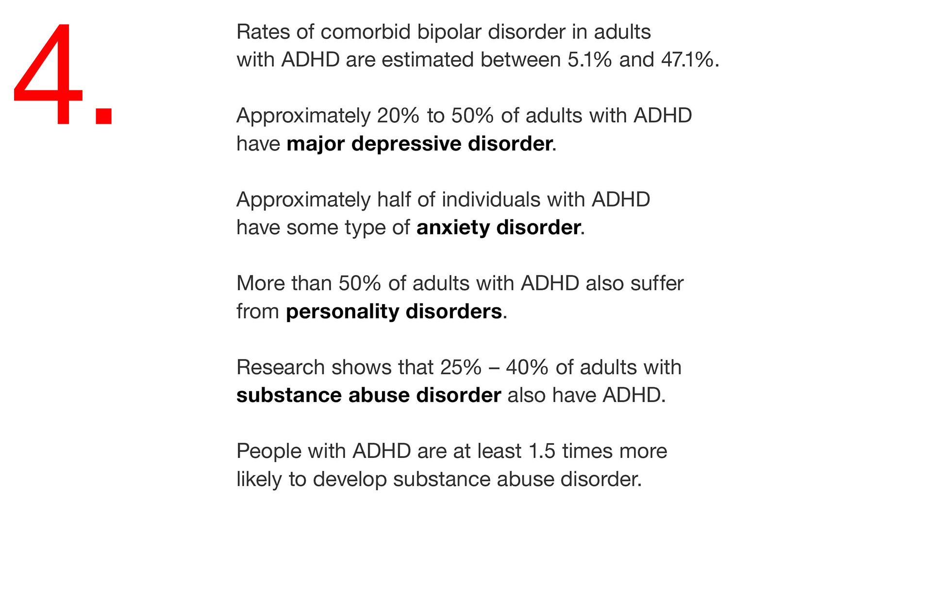 04. Rates of comorbid bipolar disorder in adults with ADHD are estimated between 5.1% and 47.1%. Approximately 20% to 50% of adults with ADHD have major depressive disorder. Approximately half of individuals with ADHD have some type of anxiety disorder. More than 50% of adults with ADHD also suffer from personality disorders. Research shows that 25% – 40% of adults with substance abuse disorder also have ADHD. People with ADHD are at least 1.5 times more likely to develop substance abuse disorder.