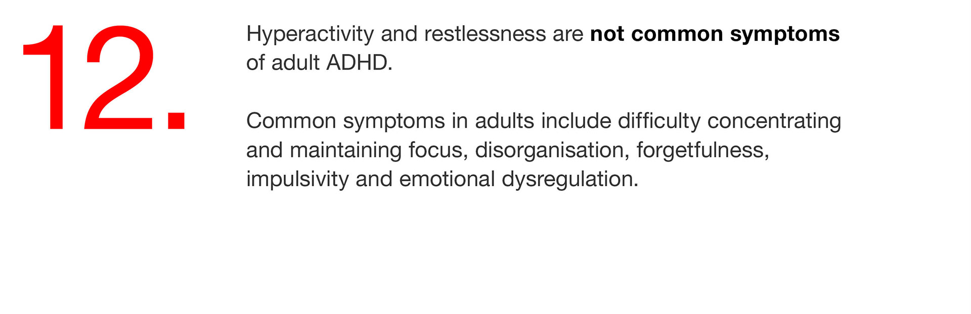 12. Hyperactivity and restlessness are not common symptoms of adult ADHD. Common symptoms in adults include difficulty concentrating and maintaining focus, disorganisation, forgetfulness, impulsivity and emotional dysregulation. 