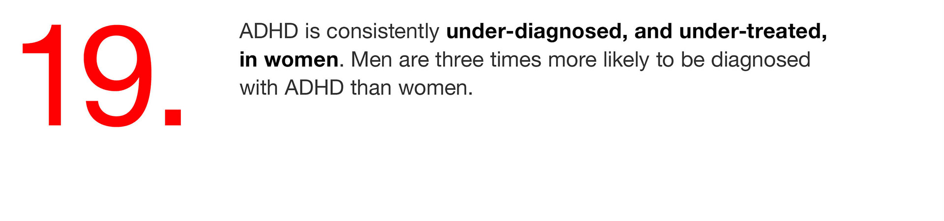 19. ADHD is consistently under-diagnosed, and under-treated, in women. Men are three times more likely to be diagnosed with ADHD than women. 