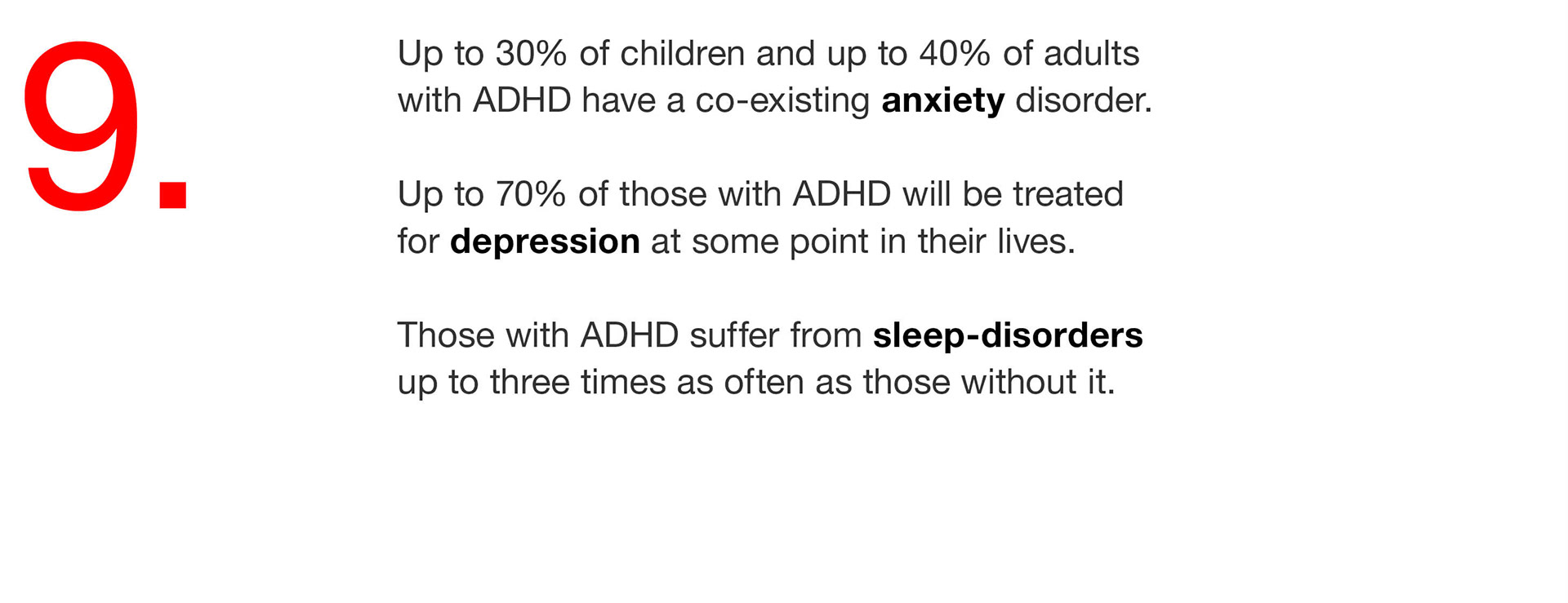 09. Up to 30% of children and up to 40% of adults with ADHD have a co-existing anxiety disorder. Up to 70% of those with ADHD will be treated for depression at some point in their lives. Those with ADHD suffer from sleep-disorders up to three times as often as those without it. 