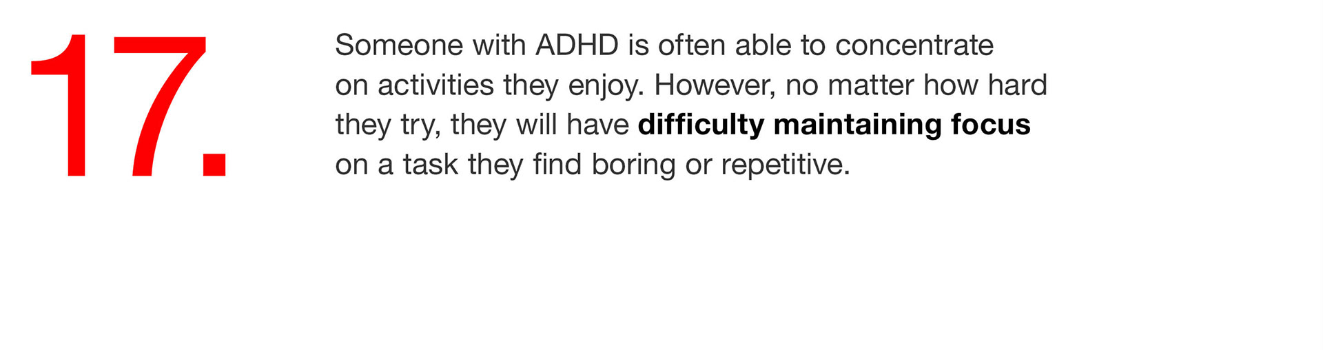 17. Someone with ADHD is often able to concentrate on activities they enjoy. However, no matter how hard they try, they will have difficulty maintaining focus on a task they find boring or repetitive. 