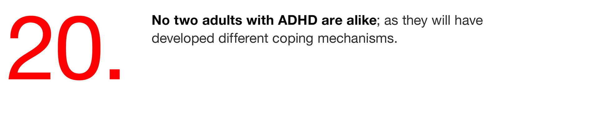 20. No two adults with ADHD are alike; as they will have developed different coping mechanisms. 