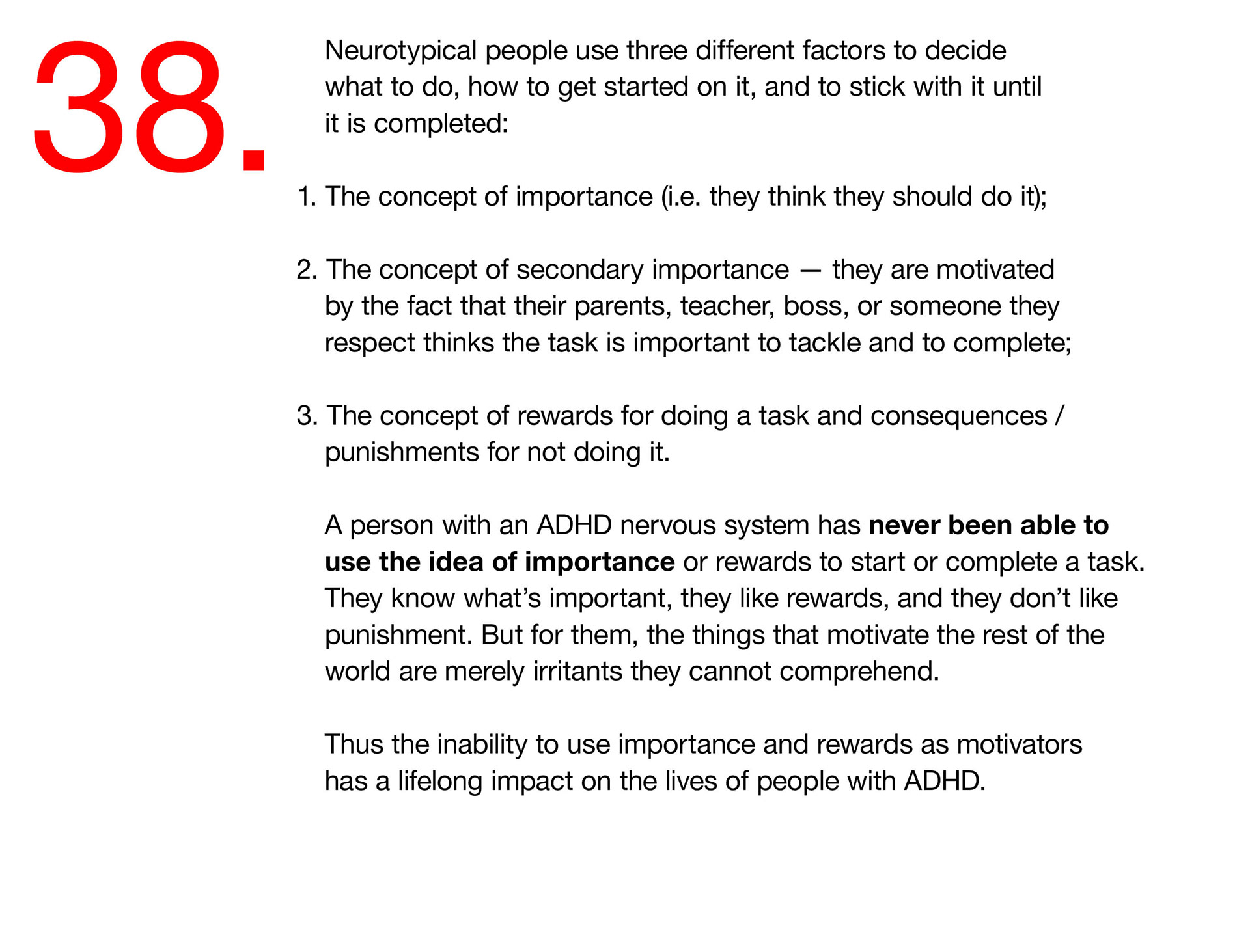 38. Neurotypical people use three different factors to decide what to do, how to get started on it, and to stick with it until it is completed: 1. The concept of importance (i.e. they think they should get it done); 2. The concept of secondary importance — they are motivated by the fact that their parents, teacher, boss, or someone they respect thinks the task is important to tackle and to complete; 3. The concept of rewards for doing a task and consequences / punishments for not doing it. A person with an ADHD nervous system has never been able to use the idea of importance or rewards to start or complete a task. They know what’s important, they like rewards, and they don’t like punishment. But for them, the things that motivate the rest of the world are merely irritants they cannot comprehend. Thus the inability to use importance and rewards as motivators has a lifelong impact on the lives of people with ADHD. 