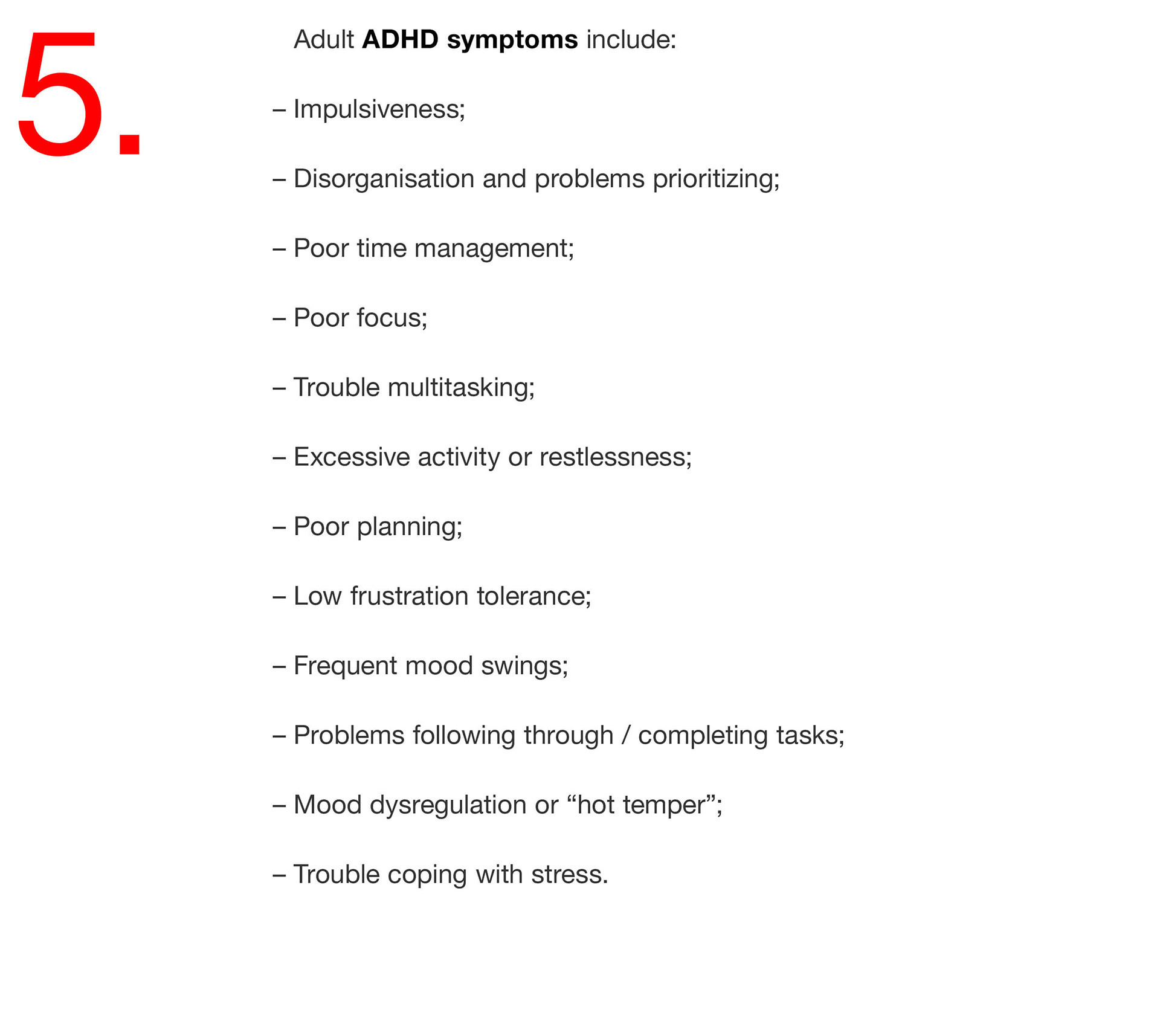 05. Adult ADHD symptoms include: – Impulsiveness; – Disorganisation and problems prioritizing; – Poor time management; – Poor focus; – Trouble multitasking; – Excessive activity or restlessness; – Poor planning; – Low frustration tolerance; – Frequent mood swings; – Problems following through / completing tasks; – Mood dysregulation or “hot temper”; – Trouble coping with stress. 