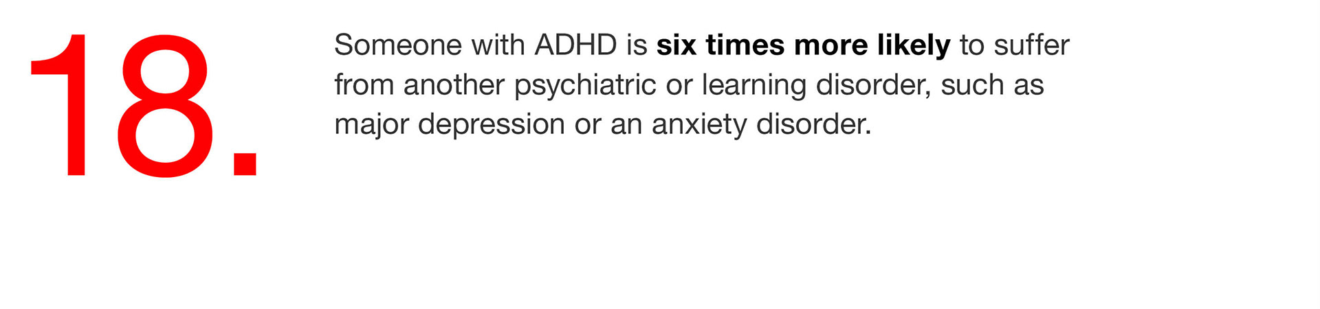 18. Someone with ADHD is six times more likely to suffer from another psychiatric or learning disorder, such as major depression or an anxiety disorder. 