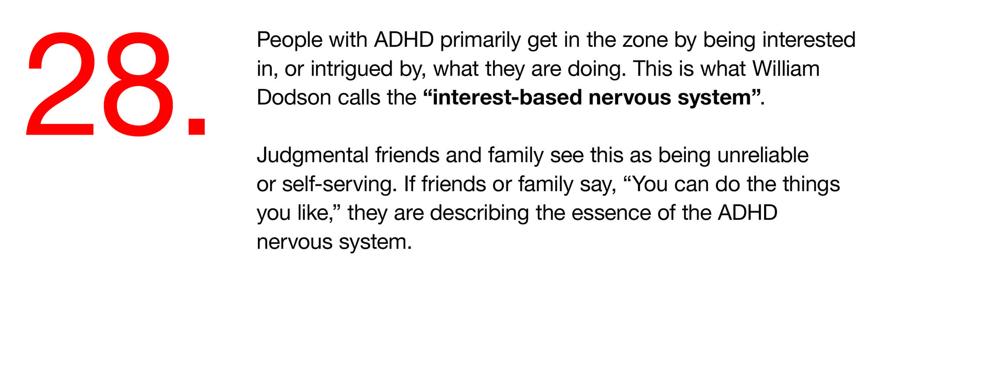28. People with ADHD primarily get in the zone by being interested in, or intrigued by, what they are doing. This is what William Dodson calls the “interest-based nervous system”. Judgmental friends and family see this as being unreliable or self-serving. If friends or family say, “You can do the things you like,” they are describing the essence of the ADHD nervous system. 
