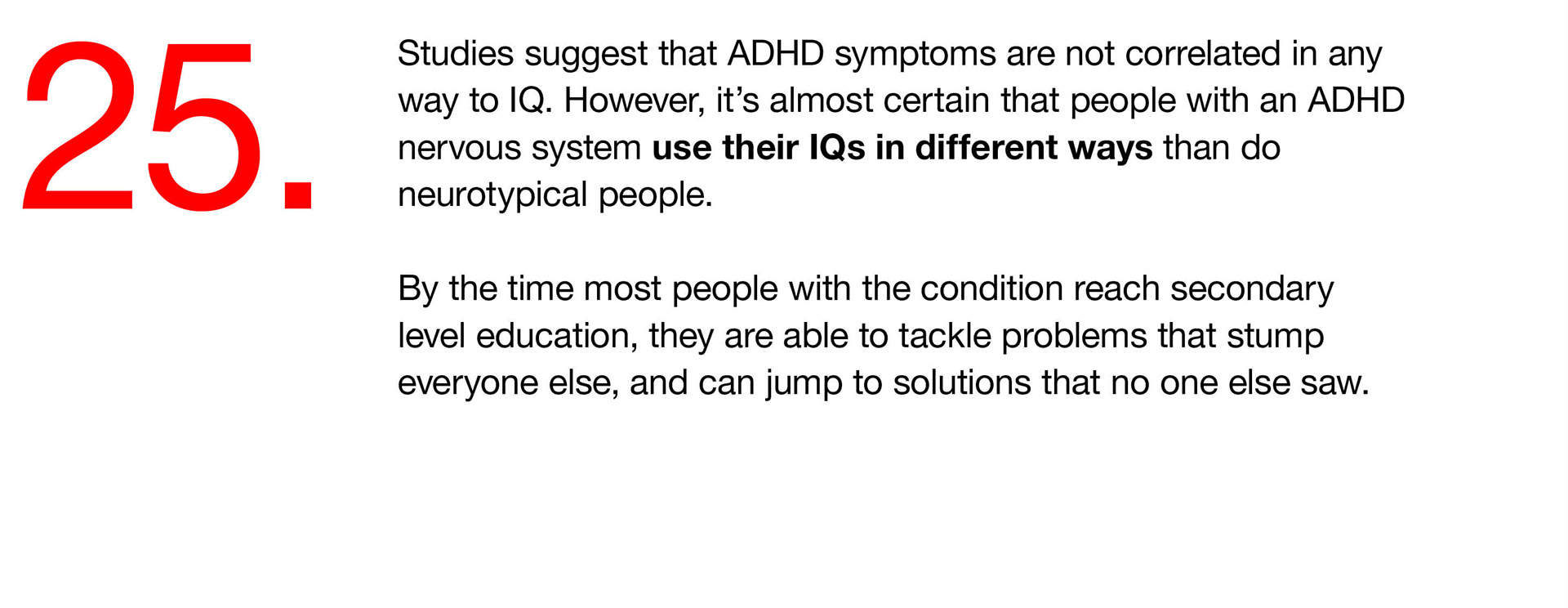 25. Studies suggest that ADHD symptoms are not correlated in any way to IQ. However, it’s almost certain that people with an ADHD nervous system use their IQs in different ways than do neurotypical people. By the time most people with the condition reach secondary level education, they are able to tackle problems that stump everyone else, and can jump to solutions that no one else saw. 
