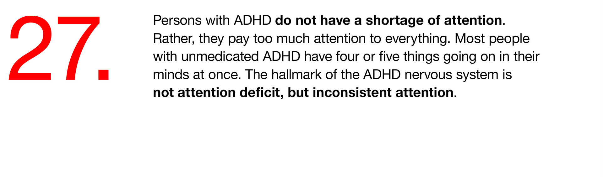 27. Persons with ADHD do not have a shortage of attention. Rather, they pay too much attention to everything. Most people with unmedicated ADHD have four or five things going on in their minds at once. The hallmark of the ADHD nervous system is not attention deficit, but inconsistent attention. 