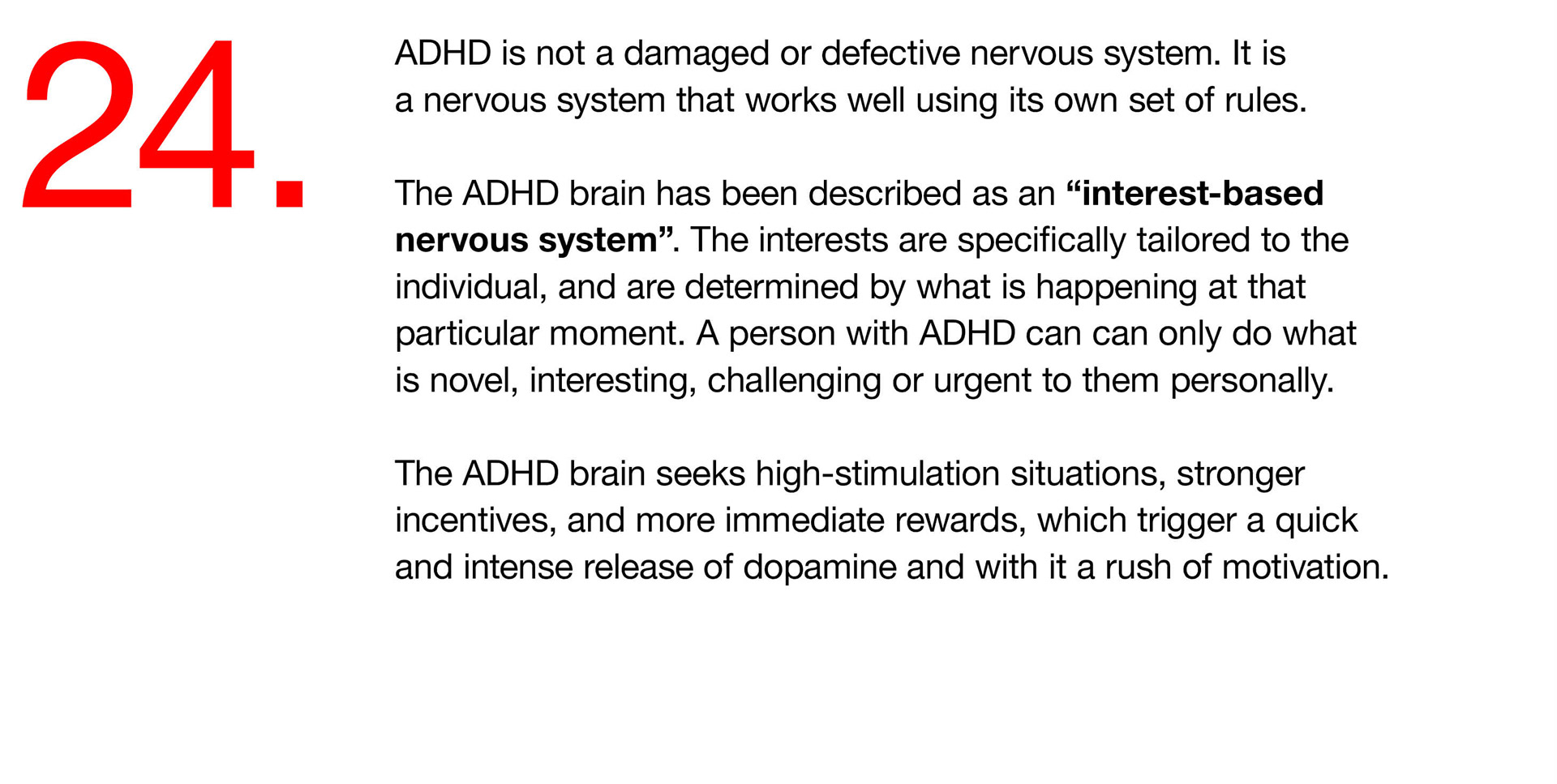 24. ADHD is not a damaged or defective nervous system. It is a nervous system that works well using its own set of rules. The ADHD brain has been described as an “interest-based nervous system”. The interests are specifically tailored to the individual, and are determined by what is happening at that particular moment. A person with ADHD can can only do what is novel, interesting, challenging or urgent to them personally. The ADHD brain seeks high-stimulation situations, stronger incentives, and more immediate rewards, which trigger a quick and intense release of dopamine and with it a rush of motivation. 