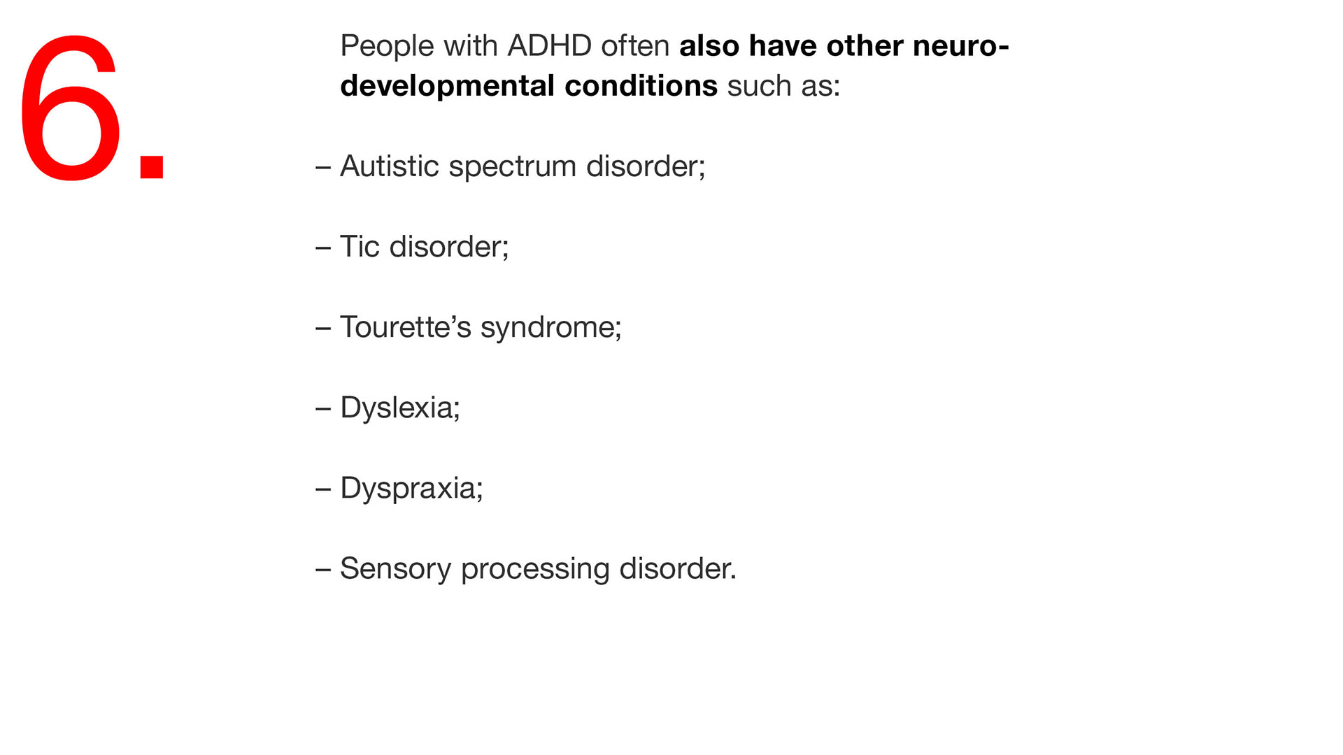 06. People with ADHD often also have other neuro- developmental conditions such as: – Autistic spectrum disorder; – Tic disorder; – Tourette’s syndrome; – Dyslexia; – Dyspraxia; – Sensory processing disorder. 