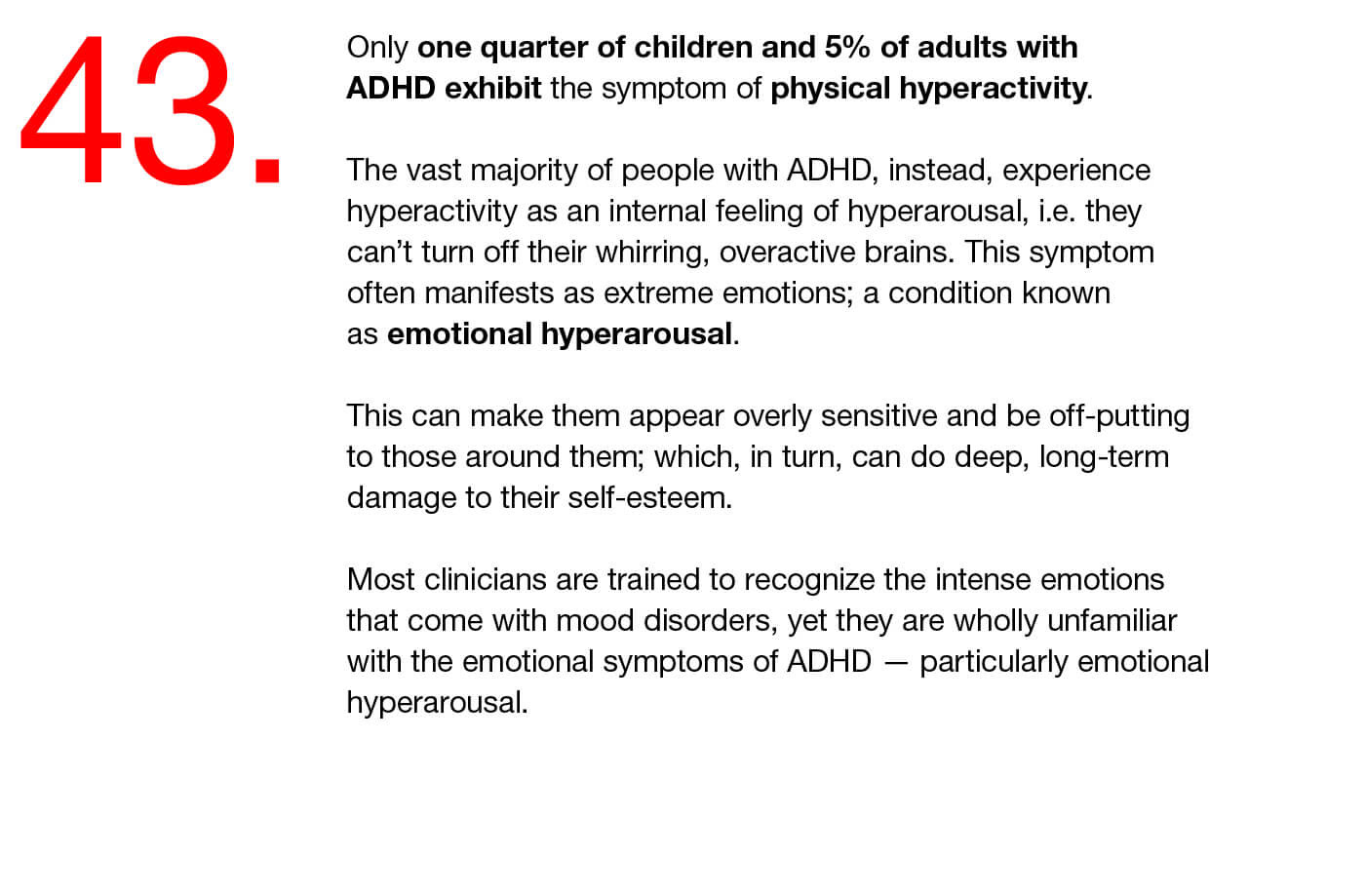 43. Only one quarter of children and 5% of adults with ADHD exhibit the symptom of physical hyperactivity.  The vast majority of people with ADHD, instead, experience hyperactivity as an internal feeling of hyperarousal, i.e. they can’t turn off their whirring, overactive brains. This symptom often manifests as extreme emotions; a condition known as emotional hyperarousal.   This can make them appear overly sensitive and be off-putting to those around them; which, in turn, can do deep, long-term damage to their self-esteem.  Most clinicians are trained to recognize the intense emotions that come with mood disorders, yet they are wholly unfamiliar with the emotional symptoms of ADHD — particularly emotional hyperarousal.
