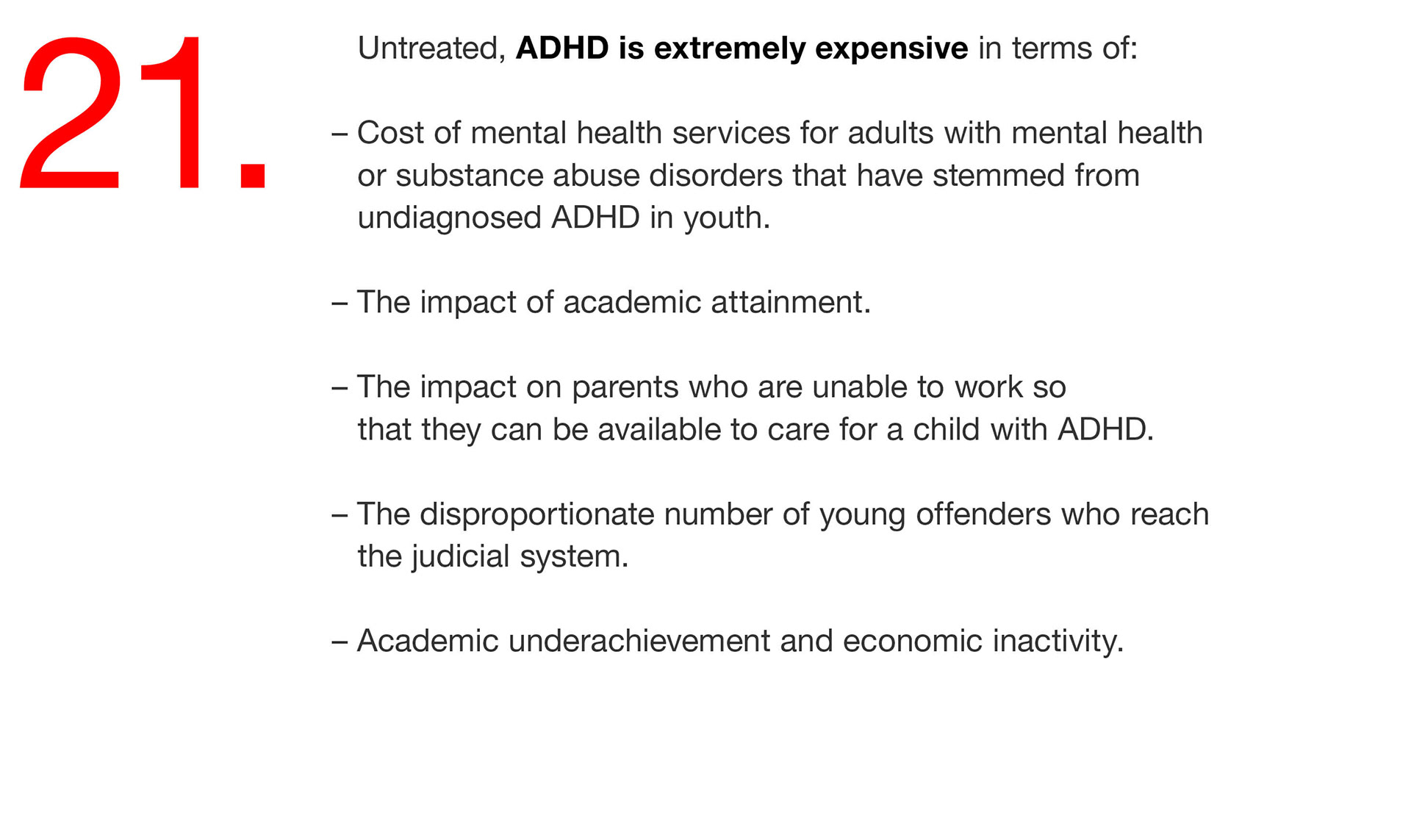 21. Untreated, ADHD is extremely expensive in terms of: – Cost of mental health services for adults with mental health or substance abuse disorders that have stemmed from undiagnosed ADHD in youth. – The impact of academic attainment. – The impact on parents who are unable to work so that they can be available to care for a child with ADHD. – The disproportionate number of young offenders who reach the judicial system. – Academic underachievement and economic inactivity. 