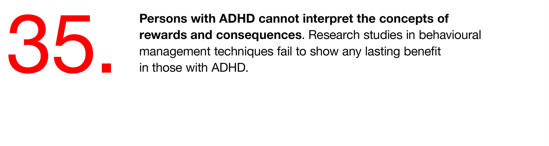 35. Persons with ADHD cannot interpret the concepts of rewards and consequences. Research studies in behavioural management techniques fail to show any lasting benefit in those with ADHD. 