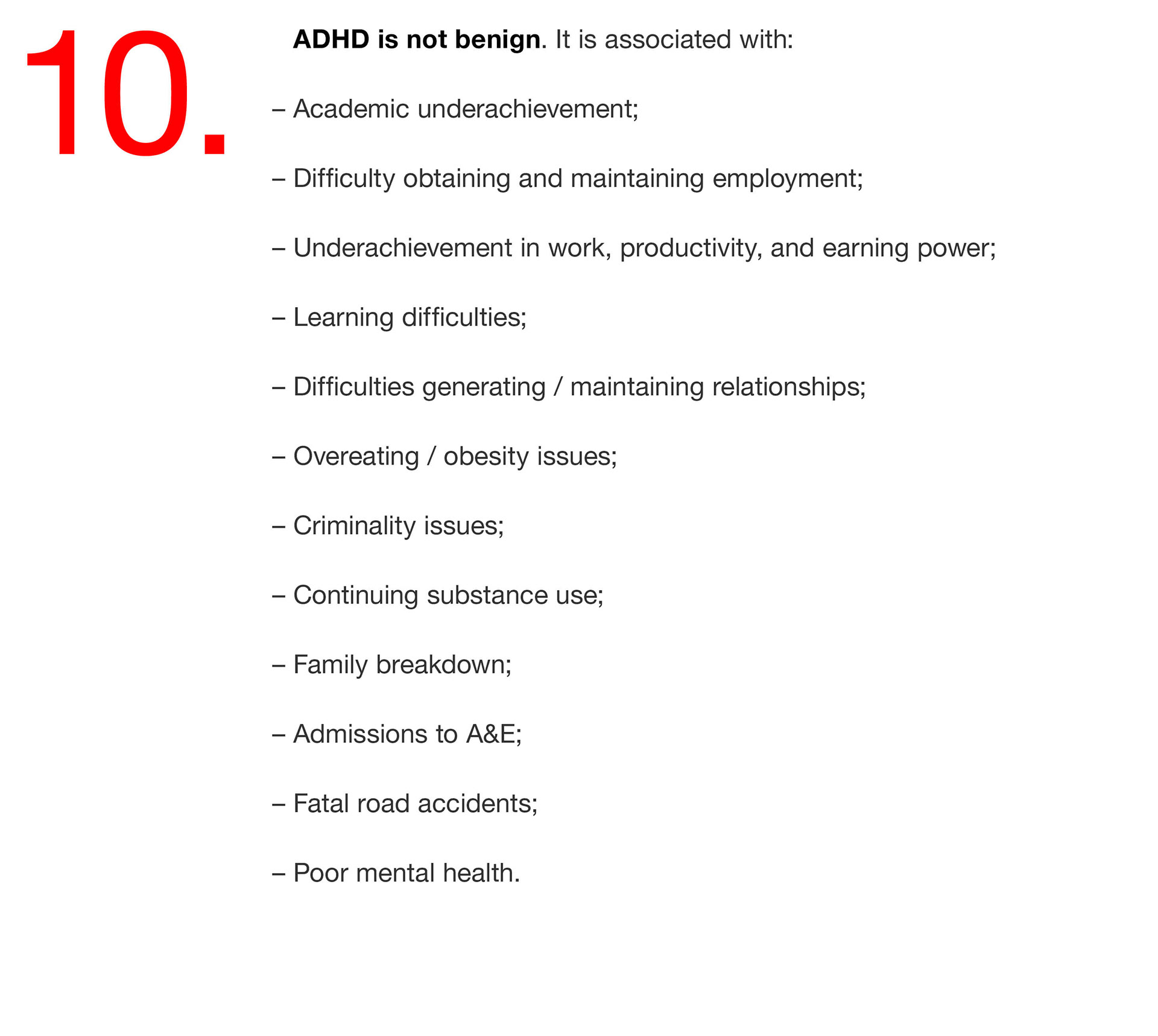 10. ADHD is not benign. It is associated with: – Academic underachievement; – Difficulty obtaining and maintaining employment; – Underachievement in work, productivity, and earning power; – Learning difficulties; – Difficulties generating / maintaining relationships; – Overeating / obesity issues; – Criminality issues; – Continuing substance use; – Family breakdown; – Admissions to A&E; – Fatal road accidents; – Poor mental health. 