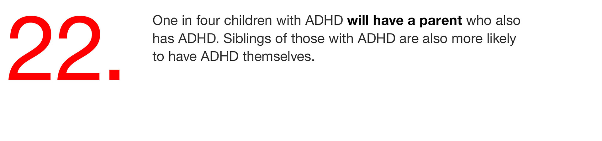 22. One in four children with ADHD will have a parent who also has ADHD. Siblings of those with ADHD are also more likely to have ADHD themselves. 