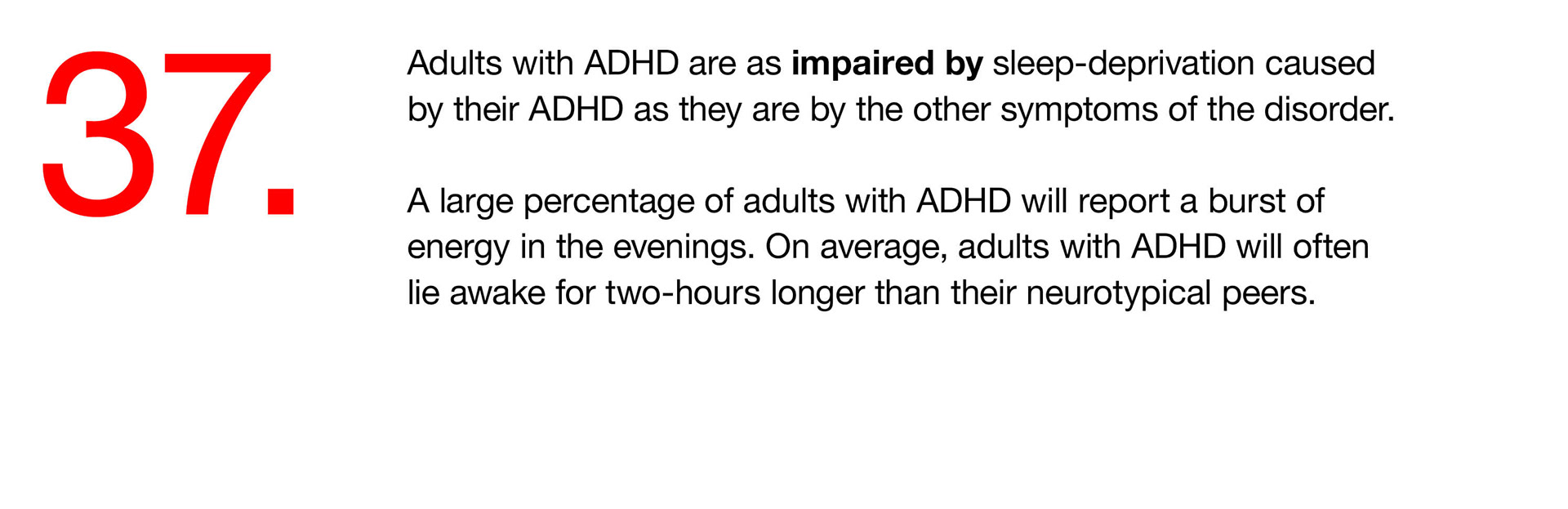 37. Adults with ADHD are as impaired by sleep-deprivation caused by their ADHD as they are by the other symptoms of the disorder. A large percentage of adults with ADHD will report a burst of energy in the evenings. On average, adults with ADHD will often lie awake for two-hours longer than their neurotypical peers. 