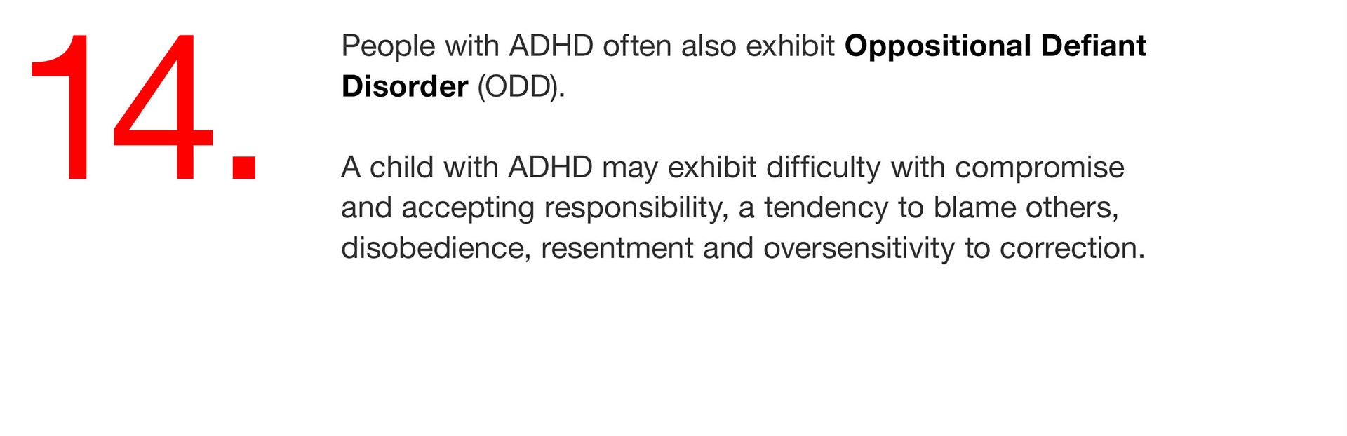 14. People with ADHD often also exhibit Oppositional Defiant Disorder (ODD). A child with ADHD may exhibit difficulty with compromise and accepting responsibility, a tendency to blame others, disobedience, resentment and oversensitivity to correction. 