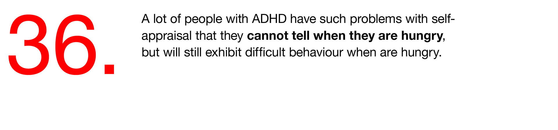 36. A lot of people with ADHD have such problems with self-appraisal that they cannot tell when they are hungry, but will still exhibit difficult behaviour when are hungry. 