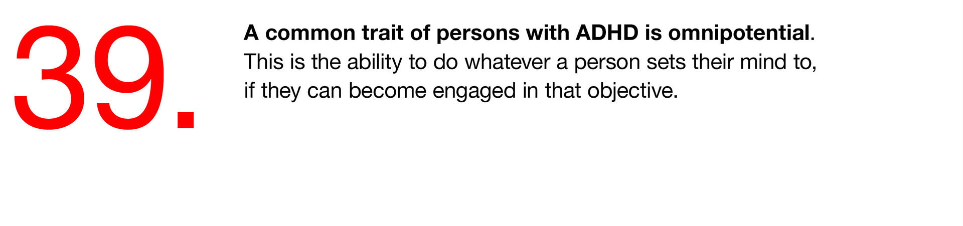 39. A common trait of persons with ADHD is omnipotential. This is the ability to do whatever a person sets their mind to, if they can become engaged in that objective. 