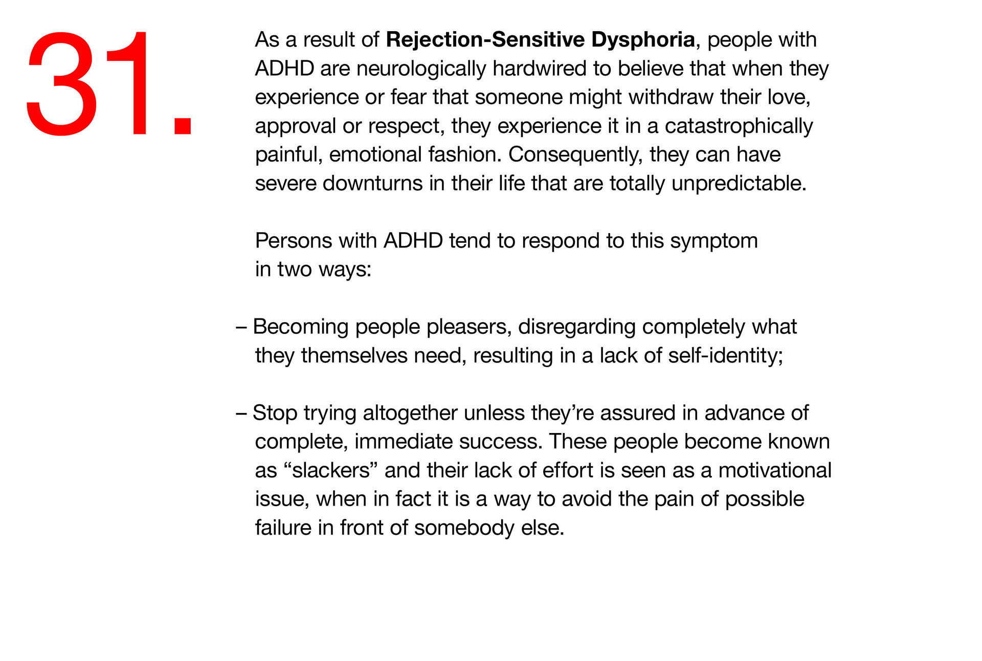 31. As a result of Rejection-Sensitive Dysphoria, people with ADHD are neurologically hardwired to believe that when they experience or fear that someone might withdraw their love, approval or respect, they experience it in a catastrophically painful, emotional fashion. Consequently, they can have severe downturns in their life that are totally unpredictable. Persons with ADHD tend to respond to this symptom in two ways: – Becoming people pleasers, disregarding completely what they themselves need, resulting in a lack of self-identity; – Stop trying altogether unless they’re assured in advance of complete, immediate success. These people become known as “slackers” and their lack of effort is seen as a motivational issue, when in fact it is a way to avoid the pain of possible failure in front of somebody else. 