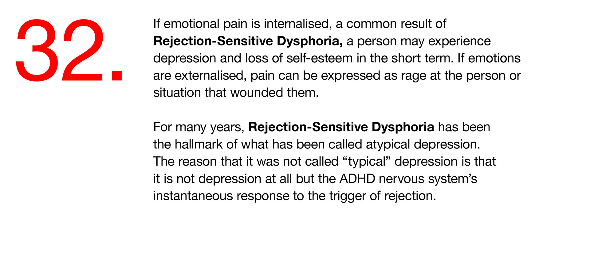 32. If emotional pain is internalised, a common result of Rejection-Sensitive Dysphoria, a person may experience depression and loss of self-esteem in the short term. If emotions are externalised, pain can be expressed as rage at the person or situation that wounded them. For many years, Rejection-Sensitive Dysphoria has been the hallmark of what has been called atypical depression. The reason that it was not called “typical” depression is that it is not depression at all but the ADHD nervous system’s instantaneous response to the trigger of rejection. 