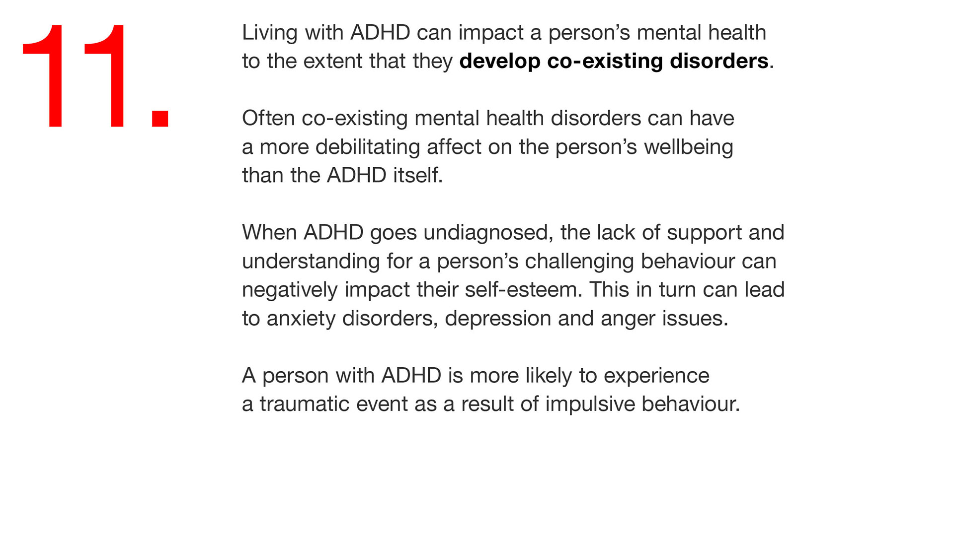 11. Living with ADHD can impact a person’s mental health to the extent that they develop co-existing disorders. Often co-existing mental health disorders can have a more debilitating affect on the person’s wellbeing than the ADHD itself. When ADHD goes undiagnosed, the lack of support and understanding for a person’s challenging behaviour can negatively impact their self-esteem. This in turn can lead to anxiety disorders, depression and anger issues. A person with ADHD is more likely to experience a traumatic event as a result of impulsive behaviour. 