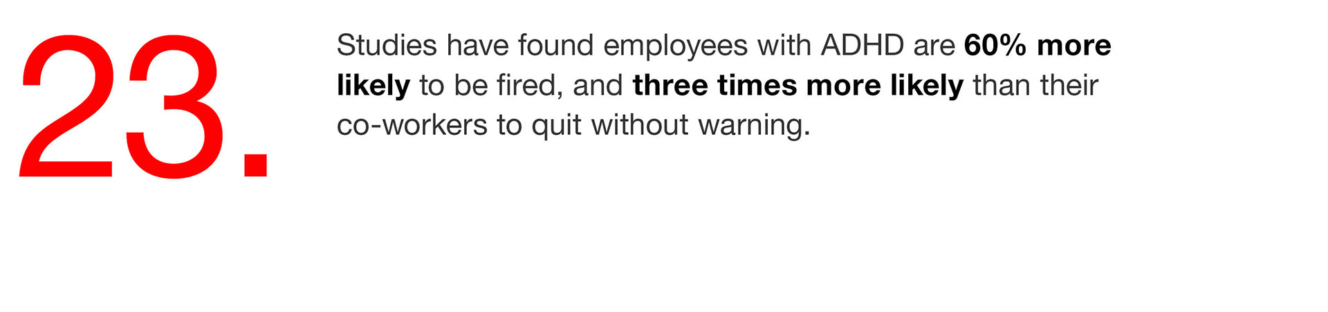 23. Studies have found employees with ADHD are 60% more likely to be fired, and three times more likely than their co-workers to quit without warning. 