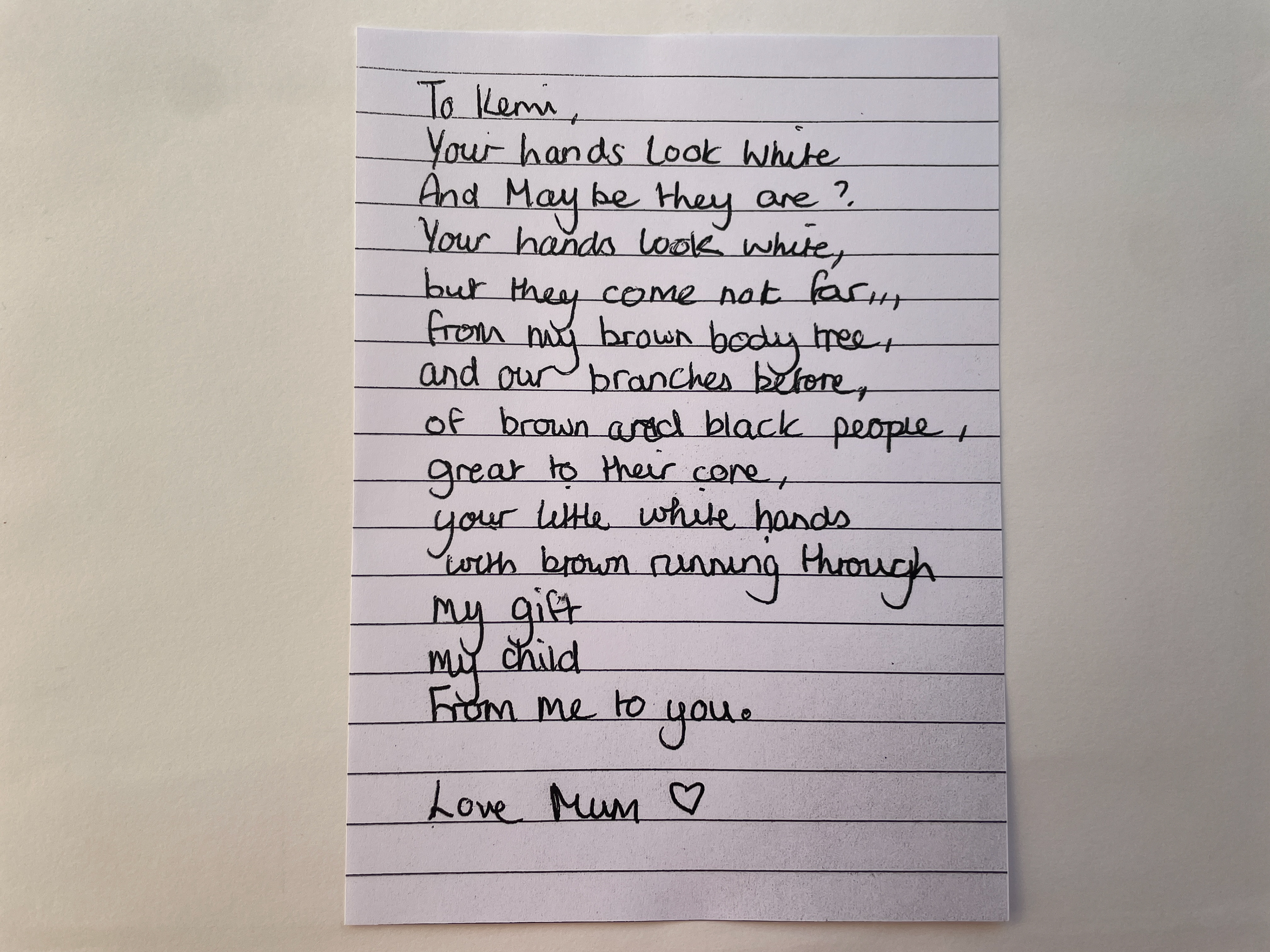 Kemi’s object: “My object was a poem that my mum had written to me, not that long ago actually. I recently had spoken to her more about how I felt about my identity. My mum’s always been very aware that I obviously don’t look like how she looks. I think when I was born she was a bit confused. She’d written that poem about me as a baby when I was born and how her brown body gave birth to me. Yeah it was a very special poem. When I read it, I was like, “Oh, mum. That’s so cute!” Credit: Kemi Charters-Bastide