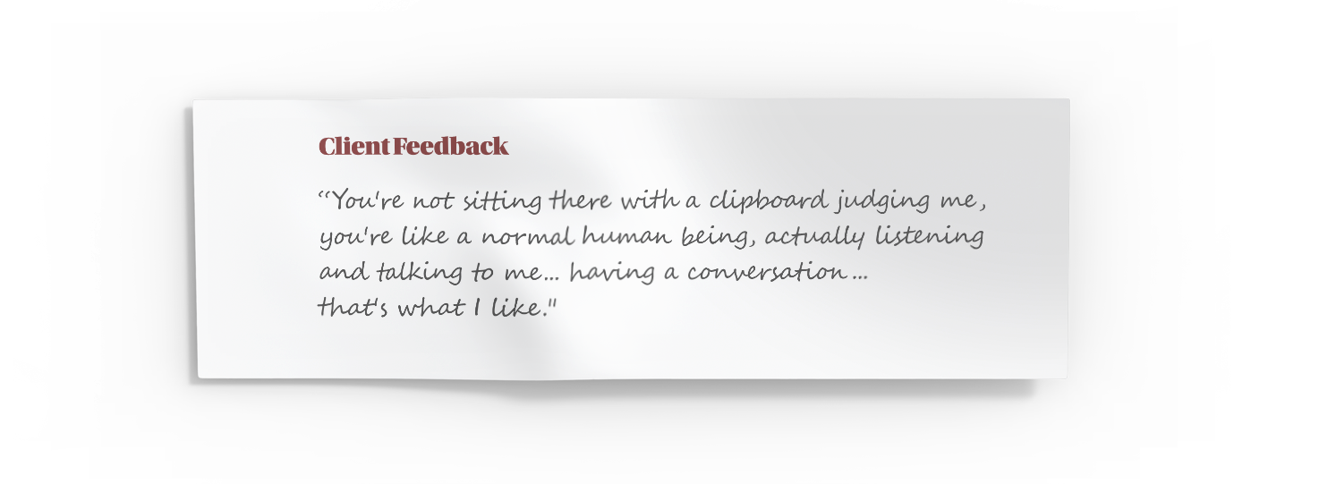 Client Feedback - You're not sitting there with a clipboard judging me, you're like a normal human being, actually listening and talking to me.