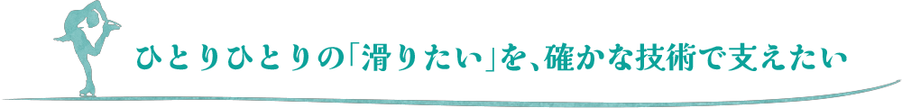 ひとりひとりの「滑りたい」を、確かな技術で支えたい