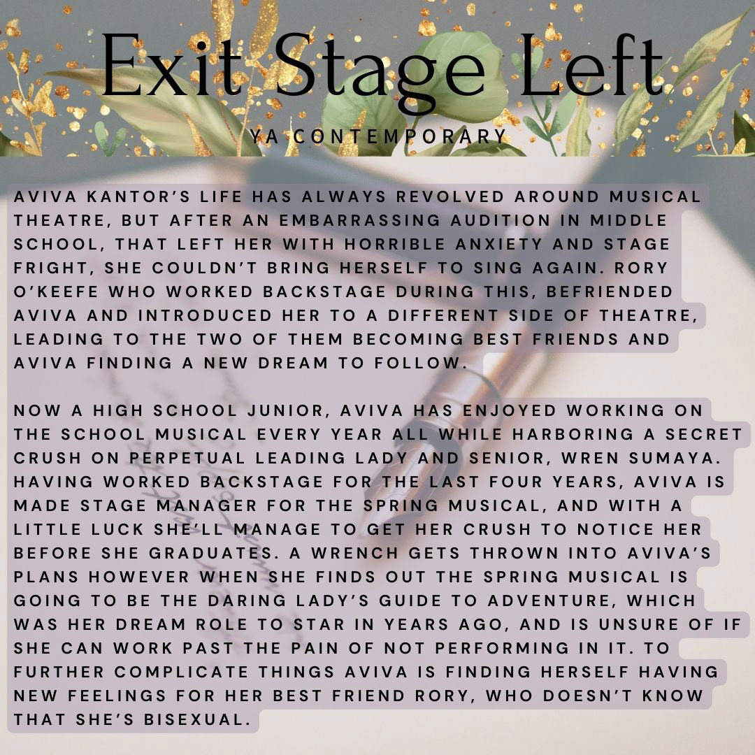 Banner that has text that reads "Exit Stage Left YA Contemporary". Body text reads: "Aviva Kantor’s life has always revolved around musical theatre, but after an embarrassing audition in middle school, that left her with horrible anxiety and stage fright, she couldn’t bring herself to sing again. Rory O’Keefe who worked backstage during this, befriended Aviva and introduced her to a different side of theatre, leading to the two of them becoming best friends and Aviva finding a new dream to follow.   Now a high school junior, Aviva has enjoyed working on the school musical every year all while harboring a secret crush on perpetual leading lady and senior, Wren Sumaya. Having worked backstage for the last four years, Aviva is made stage manager for the spring musical, and with a little luck she’ll manage to get her crush to notice her before she graduates. A wrench gets thrown into Aviva’s plans however when she finds out the spring musical is going to be The Daring Lady’s Guide to Adventure, which was her dream role to star in years ago, and is unsure of if she can work past the pain of not performing in it. To further complicate things Aviva is finding herself having new feelings for her best friend Rory, who doesn’t know that she’s bisexual."
