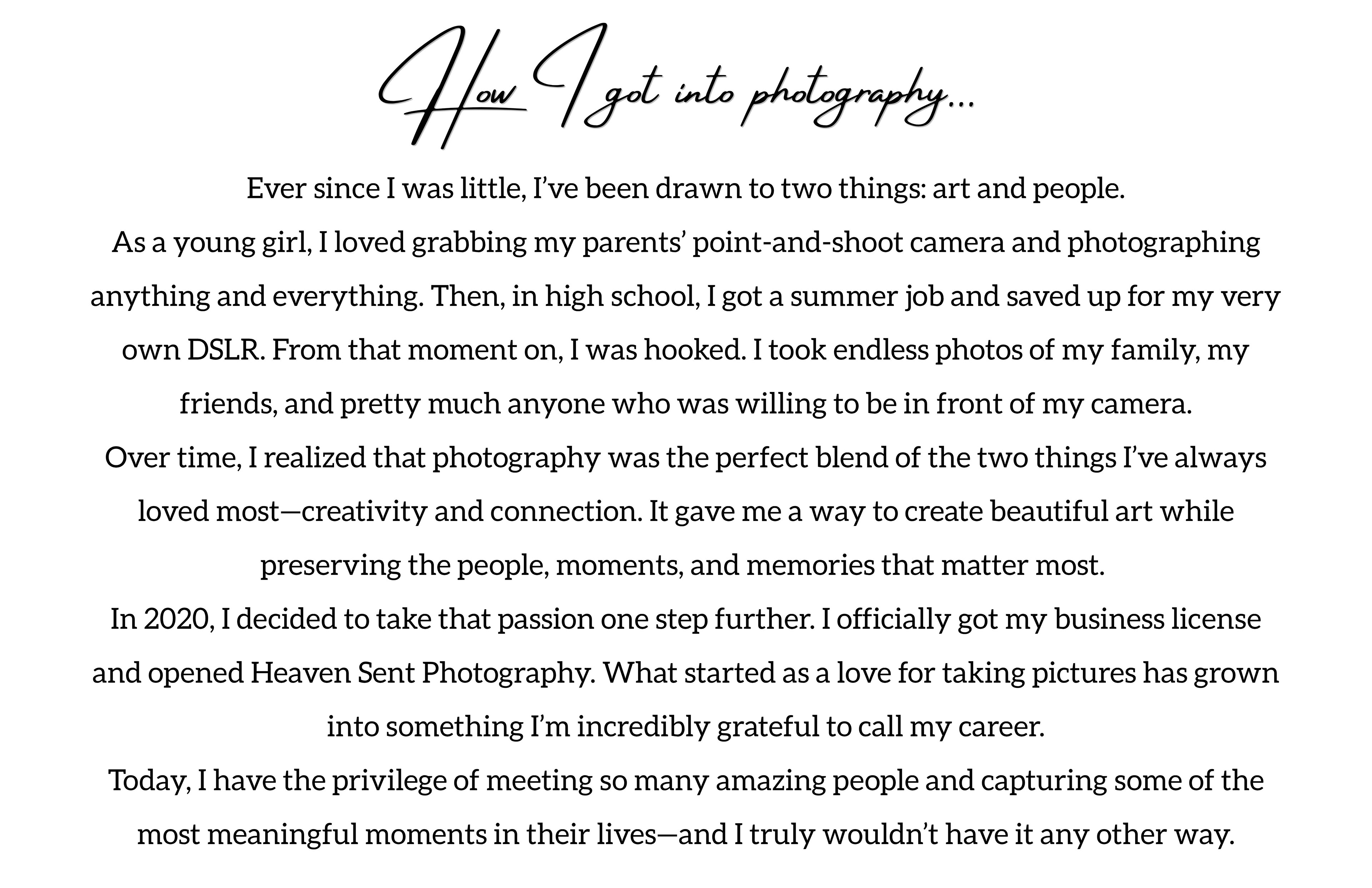 How I got into photography : Ever since I was little, I’ve been drawn to two things: art and people. As a young girl, I loved grabbing my parents’ point-and-shoot camera and photographing anything and everything. Then, in high school, I got a summer job and saved up for my very own DSLR. From that moment on, I was hooked. I took endless photos of my family, my friends, and pretty much anyone who was willing to be in front of my camera. Over time, I realized that photography was the perfect blend of the two things I’ve always loved most—creativity and connection. It gave me a way to create beautiful art while preserving the people, moments, and memories that matter most.  In 2020, I decided to take that passion one step further. I officially got my business license and opened Heaven Sent Photography. What started as a love for taking pictures has grown into something I’m incredibly grateful to call my career. Today, I have the privilege of meeting so many amazing people and capturing some of the most meaningful moments in their lives—and I truly wouldn’t have it any other way.