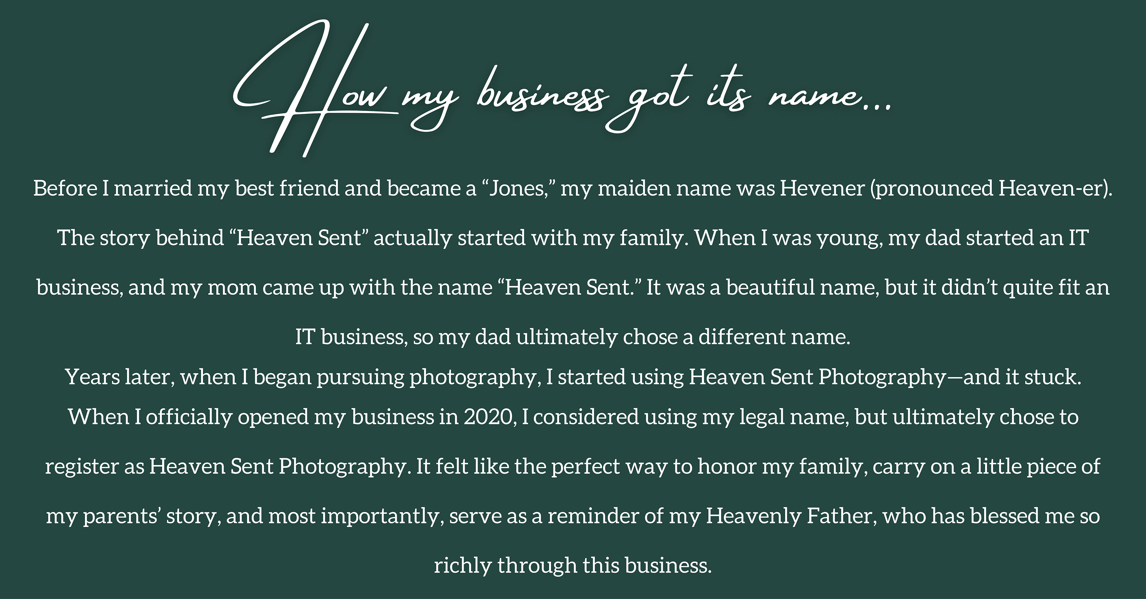 How my business got its name... Before I married my best friend and became a “Jones,” my maiden name was Hevener (pronounced Heaven-er). The story behind “Heaven Sent” actually started with my family. When I was young, my dad started an IT business, and my mom came up with the name “Heaven Sent.” It was a beautiful name, but it didn’t quite fit an IT business, so my dad ultimately chose a different name. Years later, when I began pursuing photography, I started using Heaven Sent Photography—and it stuck. When I officially opened my business in 2020, I considered using my legal name, but ultimately chose to register as Heaven Sent Photography. It felt like the perfect way to honor my family, carry on a little piece of my parents’ story, and most importantly, serve as a reminder of my Heavenly Father, who has blessed me so richly through this business.