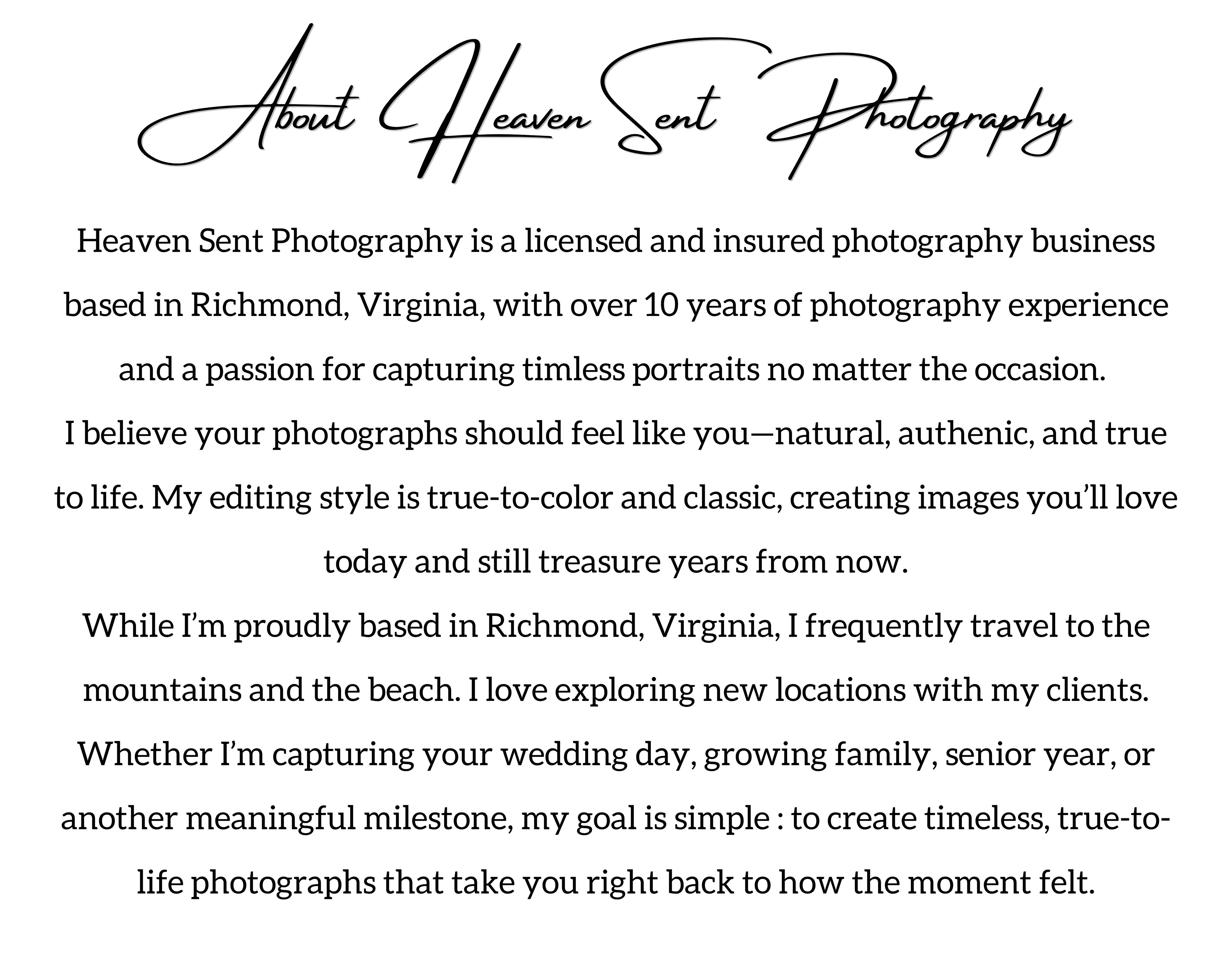 About Heaven Sent Photography :  Heaven Sent Photography is a licensed and insured photography business based in Richmond, Virginia, with over 10 years of photography experience and a passion for capturing timless portraits no matter the occasion.  I believe your photographs should feel like you—natural, authenic, and true to life. My editing style is true-to-color and classic, creating images you’ll love today and still treasure years from now. While I’m proudly based in Richmond, Virginia, I frequently travel to the mountains and the beach. I love exploring new locations with my clients. Whether I’m capturing your wedding day, growing family, senior year, or another meaningful milestone, my goal is simple : to create timeless, true-to-life photographs that take you right back to how the moment felt.