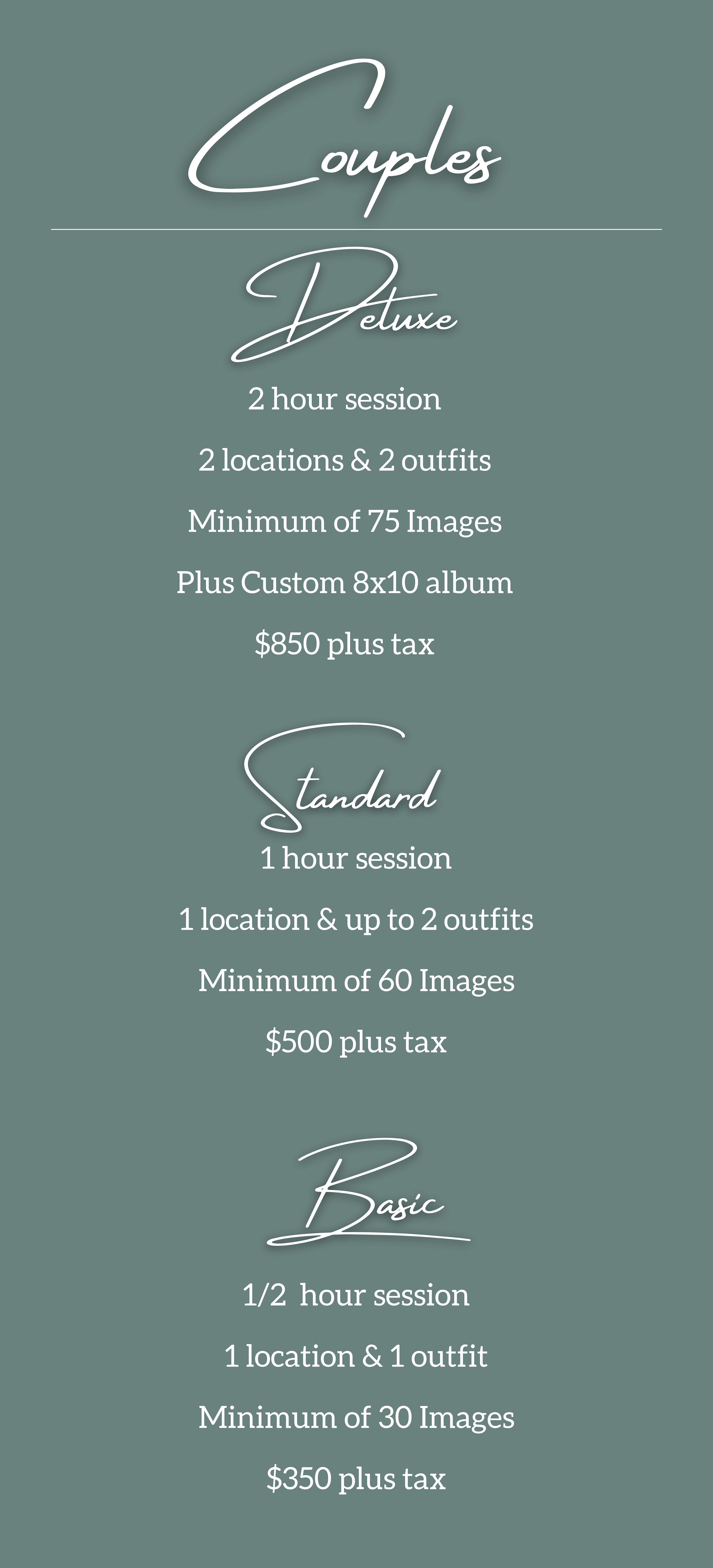 Couples Packages : Deluxe Package 2 hour session 2 locations & 2 outfits Minimum of 75 Images Plus Custom 8x10 album $850 plus tax, Standard Package 1 hour session 1 location & up to 2 outfits Minimum of 60 Images $500 plus tax, Basic Package 1/2  hour session 1 location & 1 outfit Minimum of 30 Images $350 plus tax