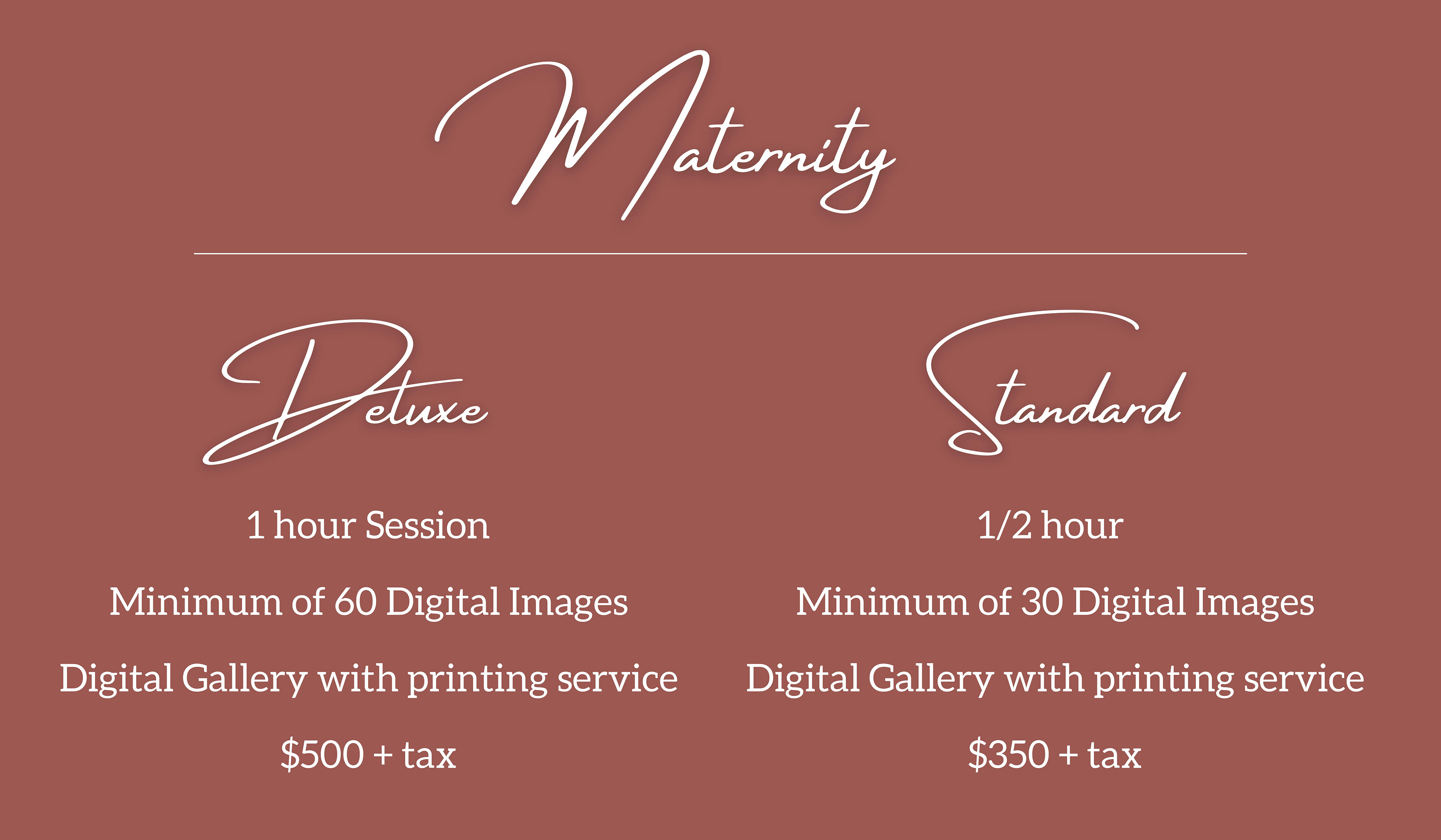 Maternity Packages : Deluxe Package Includes 1 hour Session Minimum of 60 Digital Images Digital Gallery with printing service $500 + tax , Standard Package includes 1/2 hour  Minimum of 30 Digital Images Digital Gallery with printing service $350 + tax