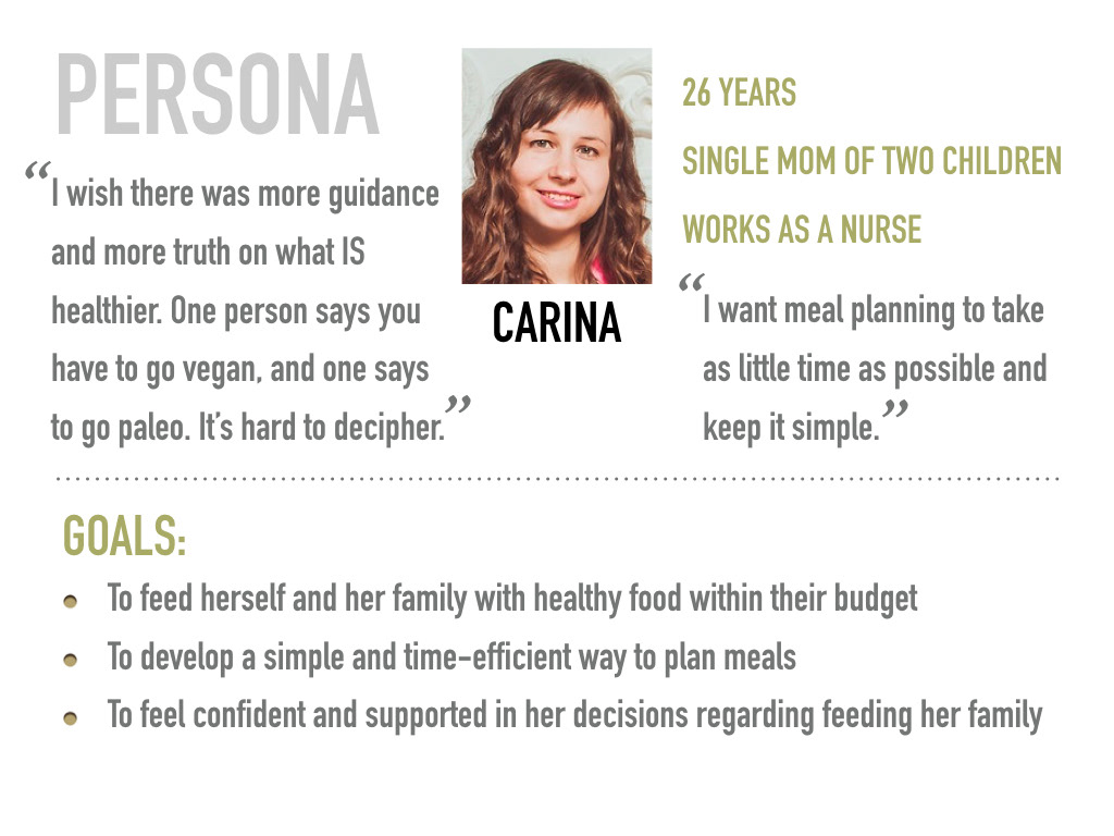 Persona: Carina, 26 years, single mom of two children, works as a nurse. Quotes: "I wish there was more guidance and more truth on what is healthier. One person says you have to go vegan, and one says to go paleo. It's hard to decipher." "I want meal planning to take as little time as possible and keep it simple." Goals: 1. To feed herself and her family with healthy food within their budget. 2. To develop a simple and time-efficient way to plan meals. 3. To feel confident and supported in her decisions regarding feeding her family.
