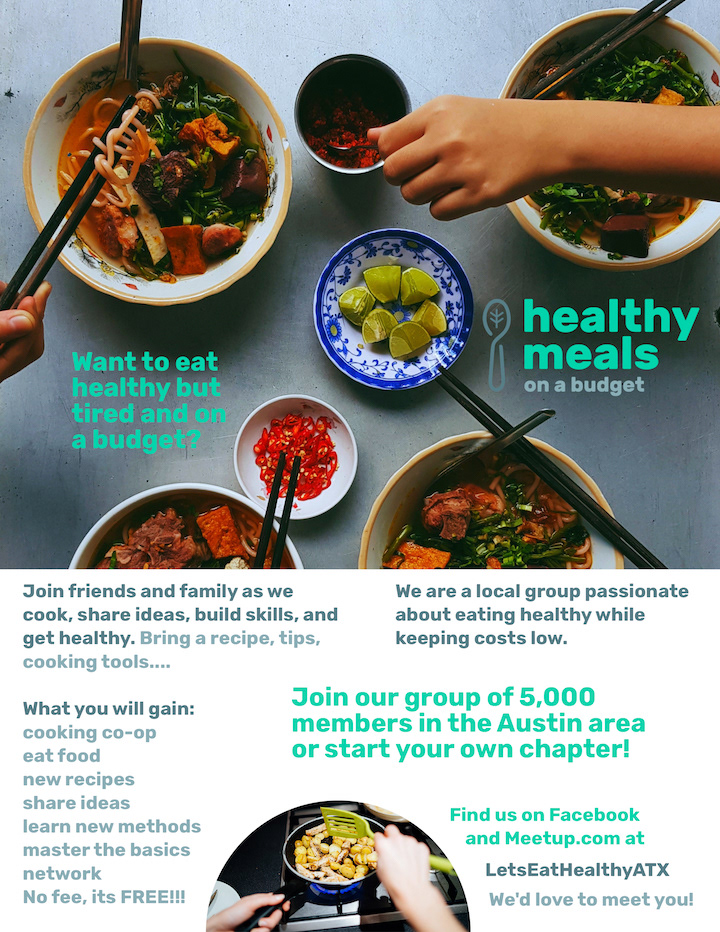 Healthy Meals on a Budget Flyer: Want to eat healthy but tired and on a budget? Join friends and family as we cook, share ideas, build skills, and get healthy. Bring a recipe, tips, cooking tools... We are a local group passionate about eating healthy while keeping costs low. Join our group of 5,000 members in the Austin area or start your own chapter! What you will gain: cooking co-op, eat food, new recipes, share ideas, learn new methods, master the basics, network, no fee, its free! Find us on Facebook and Meetup.com at LetseathealthyATX We'd love to meet you!