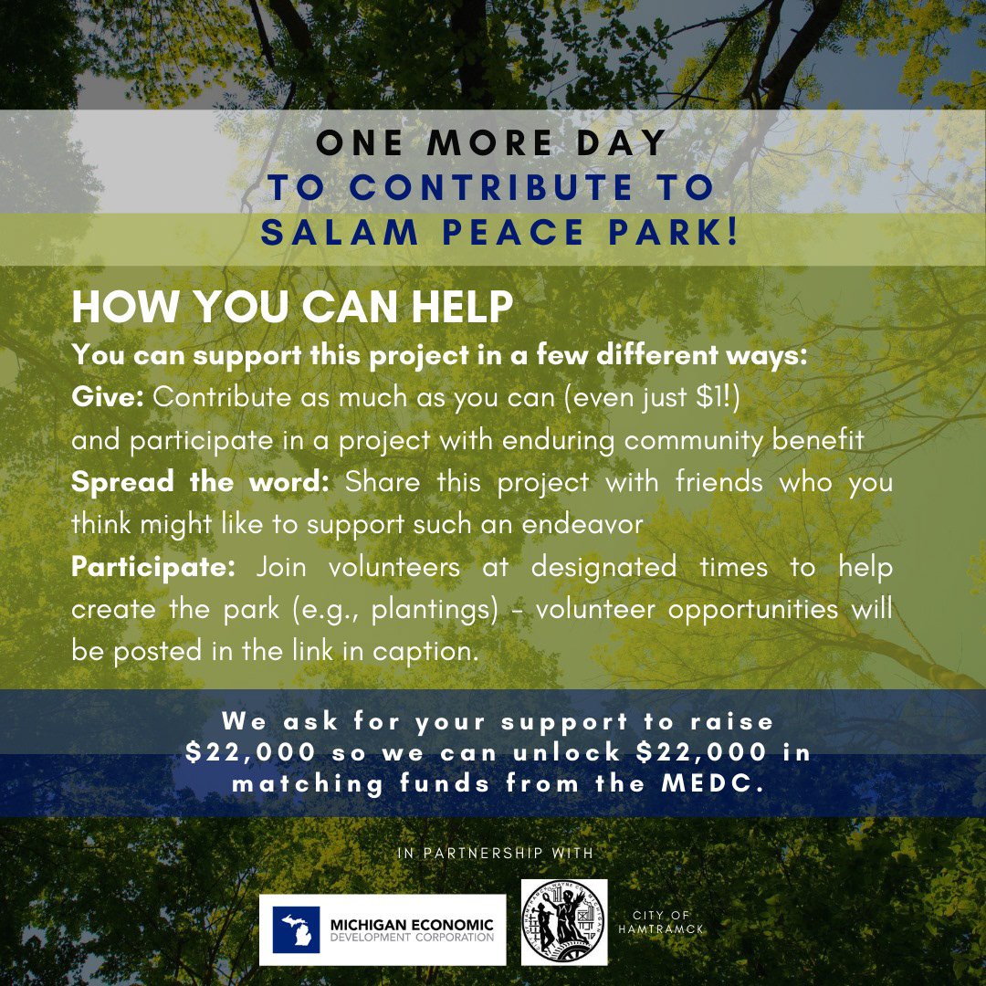 We're almost to our goal! There’s only ONE DAY LEFT to contribute to Salam Peace Park! Do your part by giving, spreading the word, and participating! Your support and MEDC matching funds will enable Wayne Metro and Hamtramck to develop Salam Peace Park in a way that achieves its full potential! To learn more about Salam Peace Park, and to donate, click the link > http://ow.ly/3dGZ50AYPaJ