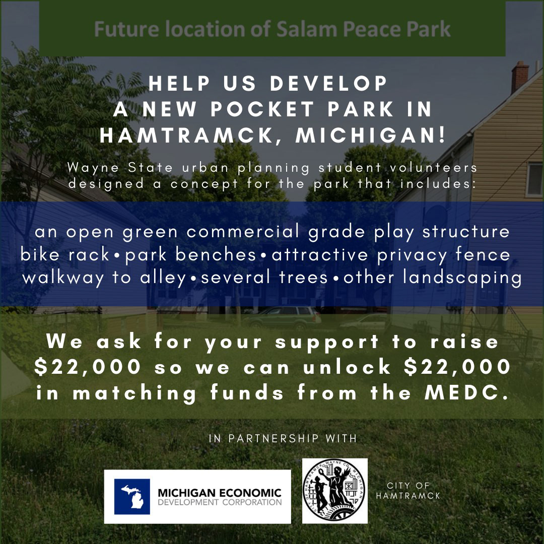 Wayne State urban planned students developed a design concept for the park that includes: an open green commercial grade play structure, bike rack, park benches, attractive privacy fence, walkway to alley, several trees and other landscaping. Your support and MEDC matching funds will enable Wayne Metro and Hamtramck to develop Salam Peace Park in a way that achieves its full potential! To learn more about Salam Peace Park, and to donate, click the link below! http://ow.ly/3dGZ50AYPaJ 