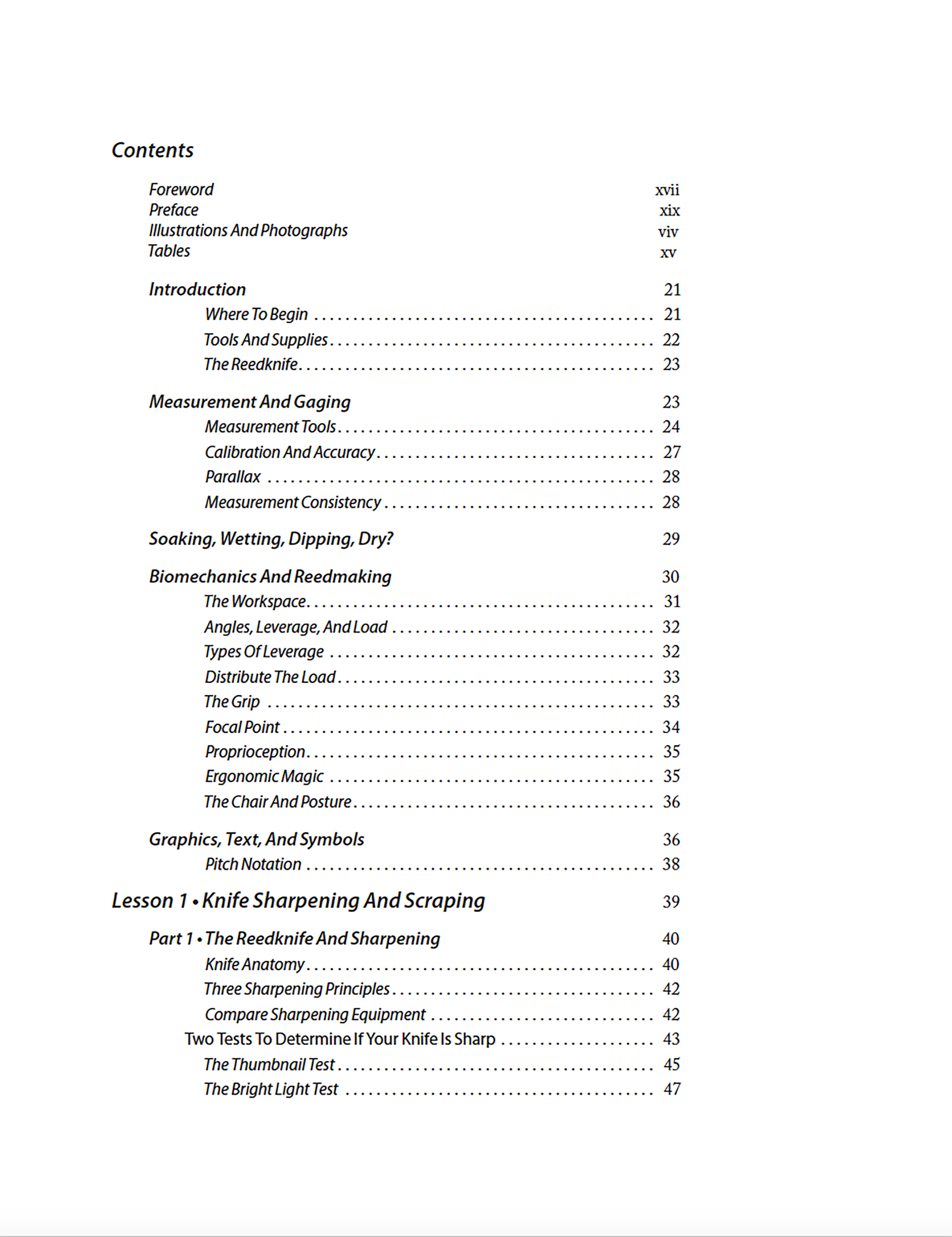 Contents Foreword Preface Illustrations And Photographs Tables Introduction Where To Begin Tools And Supplies The Reedknife Measurement And Gaging Measurement Tools Calibration And Accuracy Parallax Measurement Consistency Soaking, Wetting, Dipping, Dry? Biomechanics And Reedmaking The Workspace Angles, Leverage, And Load Types Of Leverage Distribute The Load The Grip Focal Point Proprioception Ergonomic Magic The Chair And Posture Graphics, Text, And Symbols Pitch Notation Lesson 1 • Knife Sharpening And Scraping Part 1 • The Reedknife And Sharpening Knife Anatomy Three Sharpening Principles Compare Sharpening Equipment Two Tests To Determine If Your Knife Is Sharp The Thumbnail Test The Bright Light Test “Sharpening” With Ceramic Honing Rods Edge Maintenance Of The Wedge Or Double–Hollow Ground Blade Working A Bit Harder For The Edge Review Of Sharpening Principles Part 2 • Preparing The Reed Blank For Scraping Reed Anatomy 101 Removing The Ears Of The Reed Blank Sanding The Ears Of The Reed Blank Reed Anatomy 102 Part 3 • Scraping With A Reedknife Holding The Reed And Reedknife Scraping AnglesScraping Motions Scraping Strategy Part 4 • Scraping Day 1 • The “UU Shape” Clipping The Reed Blank: Three Options Review Of Lesson 1 Code Black Next Step Lesson 2 • Steeling And Scraping Part 1 • Background And Preparation Clipping The Reed The Overlap Inserting The Plaque And Verifying The Overlap Part 2 • The Sharp Knife Controlling The Reedknife’s Edge With The Steel Part 3 • Scraping The Reed • Day 2 Reed Anatomy 201 Scraping With The Plaque Review Of Lesson 2 Code Blue Code Black The Next Step Lesson 3 • Finishing And Adjusting The Reed Part 1 • Understanding Your Reed Attributes Of A “Good Reed” Analyzing Your Reed Reed Evaluation Tools Aural Tests Visual Tests Tactile Tests Part 2 • Reed Classification, Adjustment Techniques, And The Crow Crowing Anatomy 301 Part 3 • Scraping The Reed Day 3 • Reed Adjustment Reed Adjustment Of Two Traits Reed Adjustment Of One Trait Adjusting The Reed’s Tone And Dynamic Range Code Blue Code Black The Next Step Lesson 4 • Tying The Reed Part 1 • Tying Essentials Oboe Staples Measurements And Tying Selecting Shaped Cane Seating The Shaped Cane On The Tube The Importance Of The Mandrel The Overlap Review Of Part 1 Part 2 • Tying The Reed Blank The Hook: Your Third Hand Tying The Reed Blank — Preparation Tying The Reed Blank Two Ways To Cross Over When Tying Tying The Knot Review Of Lesson 4 Code Blue Code Black The Next Step Lesson 5 • Shaping The Cane Part 1 • Cane Selection And Preparation For Shaping Assessing The Gouged Cane Preparing The Gouged Cane For Shaping Part 2 • Shaping The Cane Review Of Lesson 5 Code Black The Next Step Lesson 6 • Gouging The Cane Part 1 • Preparation Purchasing And Selecting Tube Cane Preparation Of Tube Cane For Gouging Part 2 • The Gouging Machine And Process Gouging On A Double‑Radius Machine Gouger Care And Maintenance Gouging Machine Repair And Adjustment Review Of Lesson 6 Code Blue Code Black The Next Step Lesson 7 • Reedmaking For Non‑Reedmakers Why You Need To Know Something About Oboe Reeds Purchase Or Make Reeds? Reed Evaluation: Tests And Questions Review Of Lesson 7 Code Black And Blue The Next Step Lesson 8 • Sharpening Freehand With Bench Stones Sharpening With Bench Stones Edge Maintenance With Fine India® Reducing Edge Bevel Angles Sharpening The Chisel Grind Honing With Hard Arkansas Review Of Lesson 8 Code Blue Glossary Of Tools, Supplies, And Equipment Index