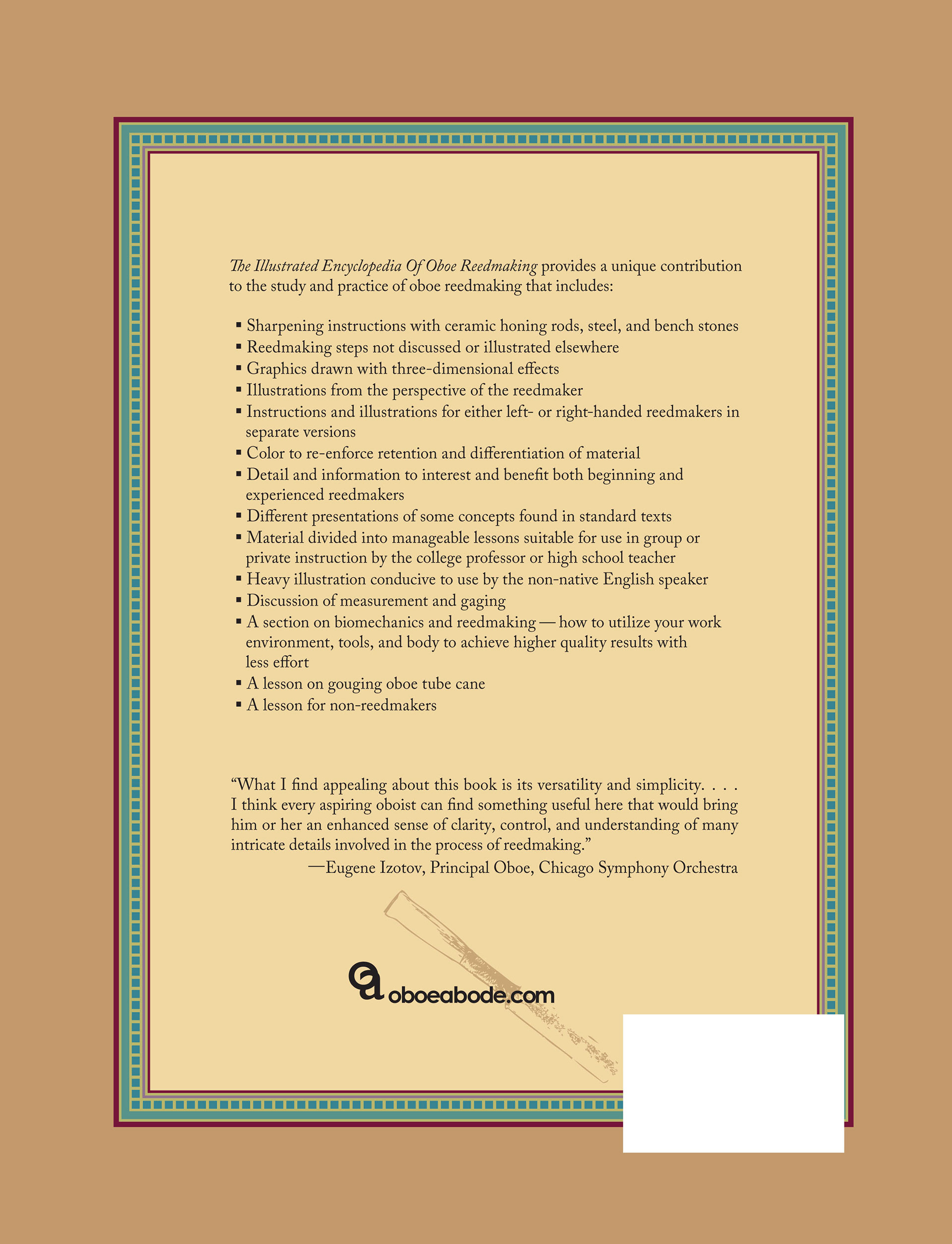 Front Cover: THE ILLUSTRATED ENCYCLOPEDIA OF OBOE REEDMAKING, A Guide to the American School of Oboe Reedmaking; Volume 1, right-hand version, by ANN M. ROSANDICH; Foreword by Eugene Izotov Back Cover: The Illustrated Encyclopedia Of Oboe Reedmaking provides a unique contribution to the study and practice of oboe reedmaking and includes: Sharpening instructions with ceramic honing rods, steel, and bench stones Reedmaking steps not discussed or illustrated elsewhere Graphics drawn with three-dimensional effects Illustrations from the perspective of the reedmaker Instructions and illustrations for either left- or right-handed reedmakers in separate versions Color to re-enforce retention and differentiation of material Detail and information to interest and benefit both beginning and experienced reedmakers Different presentations of some concepts found in standard texts Material divided into manageable lessons suitable for use in group or private instruction by the college professor or high school teacher Heavy illustration conducive to use by the non-native English speaker Discussion of measurement and gaging A section on biomechanics and reedmaking — how to utilize your work environment, tools, and body to achieve higher quality results with less effort A lesson on gouging oboe tube cane A lesson for non-reedmakers