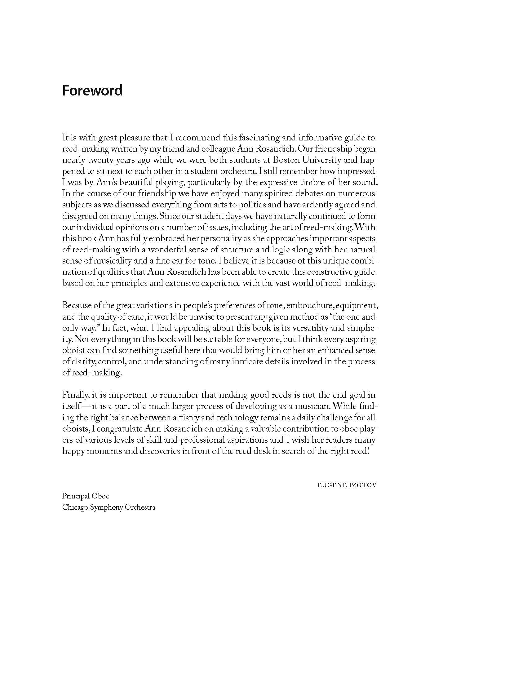 Foreword It is with great pleasure that I recommend this fascinating and informative guide to reed-making written by my friend and colleague Ann Rosandich. Our friendship began nearly twenty years ago while we were both students at Boston University and happened to sit next to each other in a student orchestra. I still remember how impressed I was by Ann’s beautiful playing, particularly by the expressive timbre of her sound. In the course of our friendship we have enjoyed many spirited debates on numerous subjects as we discussed everything from arts to politics and have ardently agreed and disagreed on many things. Since our student days we have naturally continued to form our individual opinions on a number of issues, including the art of reed-making. With this book Ann has fully embraced her personality as she approaches important aspects of reed-making with a wonderful sense of structure and logic along with her natural sense of musicality and a fine ear for tone. I believe it is because of this unique combination of qualities that Ann Rosandich has been able to create this constructive guide based on her principles and extensive experience with the vast world of reed-making. Because of the great variations in people’s preferences of tone, embouchure, equipment, and the quality of cane, it would be unwise to present any given method as “the one and only way.” In fact, what I find appealing about this book is its versatility and simplicity. Not everything in this book will be suitable for everyone, but I think every aspiring oboist can find something useful here that would bring him or her an enhanced sense of clarity, control, and understanding of many intricate details involved in the process of reed-making. Finally, it is important to remember that making good reeds is not the end goal in itself — it is a part of a much larger process of developing as a musician. While finding the right balance between artistry and technology remains a daily challenge for all oboists, I congratulate Ann Rosandich on making a valuable contribution to oboe players of various levels of skill and professional aspirations and I wish her readers many happy moments and discoveries in front of the reed desk in search of the right reed! Eugene Izotov Principal Oboe Chicago Symphony Orchestra