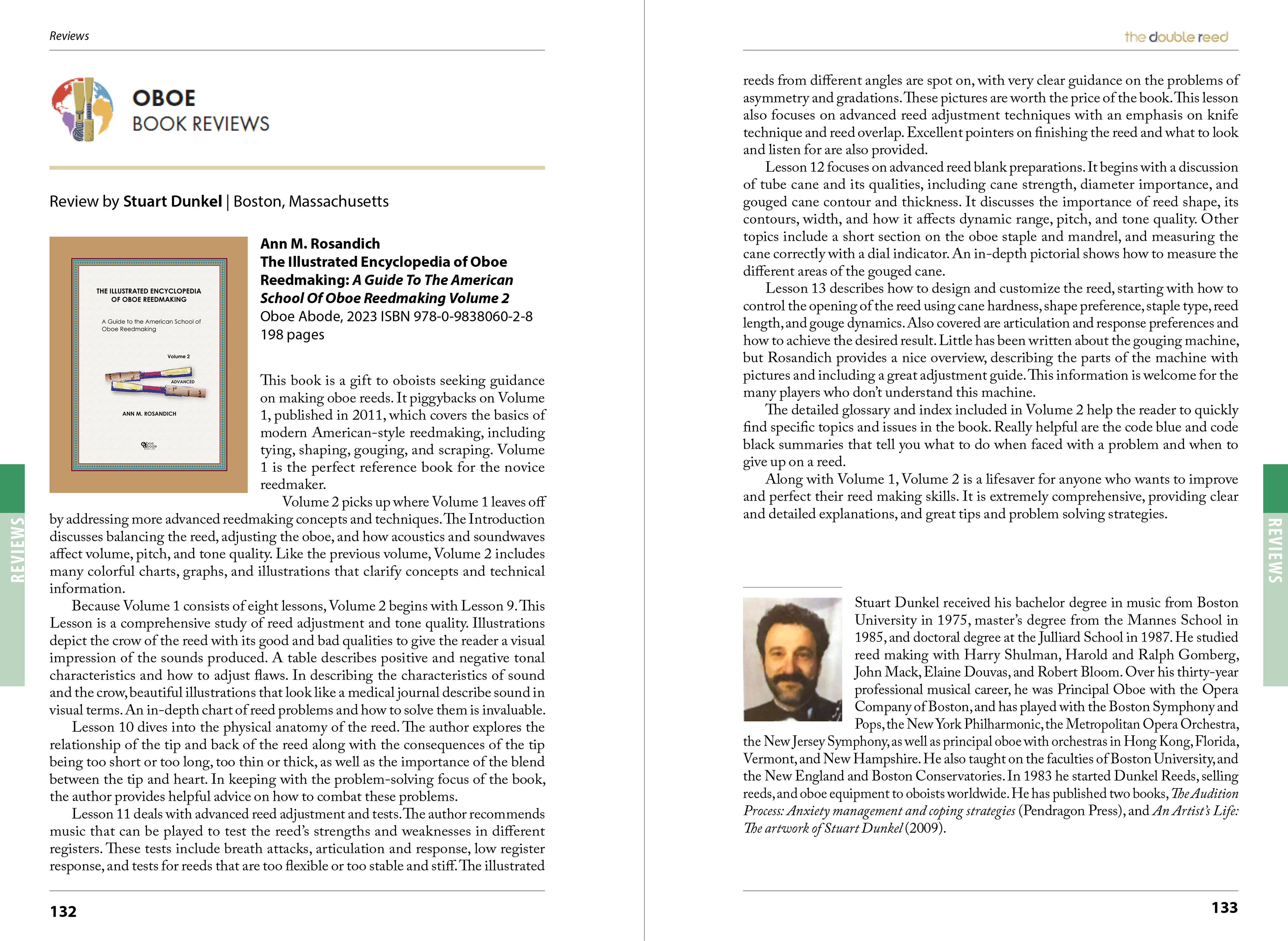 The Illustrated Encyclopedia of Oboe Reed Making: A Guide to the American School of Oboe Reed Making (volume 2), Ann Rosandich, Boston, MA: OboeAdobe Press, 2023. 198pp This book is a gift to oboists seeking guidance on making oboe reeds. It piggybacks on Volume 1, published in 2011, which covers the basics of modern American-style reedmaking, including tying, shaping, gouging, and scraping. Volume 1 is the perfect reference book for the novice reedmaker. Volume 2 picks up where Volume 1 leaves off by addressing more advanced reedmaking concepts and techniques. The Introduction discusses balancing the reed, adjusting the oboe, and how acoustics and soundwaves affect volume, pitch, and tone quality. Like the previous volume, Volume 2 includes many colorful charts, graphs, and illustrations that clarify concepts and technical information. Because Volume 1 consists of eight lessons, Volume 2 begins with Lesson 9. This Lesson is a comprehensive study of reed adjustment and tone quality. Illustrations depict the crow of the reed with its good and bad qualities to give the reader a visual impression of the sounds produced. A table describes positive and negative tonal characteristics and how to adjust flaws. In describing the characteristics of sound and the crow, beautiful illustrations that look like a medical journal describe sound in visual terms. An in-depth chart of reed problems and how to solve them is invaluable. Lesson 10 dives into the physical anatomy of the reed. The author explores the relationship of the tip and back of the reed along with the consequences of the tip being too short or too long, too thin or thick, as well as the importance of the blend between the tip and heart. In keeping with the problem-solving focus of the book, the author provides helpful advice on how to combat these problems. Lesson 11 deals with advanced reed adjustment and tests. The author recommends music that can be played to test the reed’s strengths and weaknesses in different registers. These tests include breath attacks, articulation and response, low register response, and tests for reeds that are too flexible or too stable and stiff. The illustrated reeds from different angles are spot on, with very clear guidance on the problems of asymmetry and gradations. These pictures are worth the price of the book. This lesson also focuses on advanced reed adjustment techniques with an emphasis on knife technique and reed overlap. Excellent pointers on finishing the reed and what to look and listen for are also provided. Lesson 12 focuses on advanced reed blank preparations. It begins with a discussion of tube cane and its qualities, including cane strength, diameter importance, and gouged cane contour and thickness. It discusses the importance of reed shape, its contours, width, and how it affects dynamic range, pitch, and tone quality. Other topics include a short section on the oboe staple and mandrel, and measuring the cane correctly with a dial indicator. An in-depth pictorial shows how to measure the different areas of the gouged cane. Lesson 13 describes how to design and customize the reed, starting with how to control the opening of the reed using cane hardness, shape preference, staple type, reed length, and gouge dynamics. Also covered are articulation and response preferences and how to achieve the desired result. Little has been written about the gouging machine, but Rosandich provides a nice overview, describing the parts of the machine with pictures and including a great adjustment guide. This information is welcome for the many players who don’t understand this machine. The detailed glossary and index included in Volume 2 help the reader to quickly find specific topics and issues in the book. Really helpful are the code blue and code black summaries that tell you what to do when faced with a problem and when to give up on a reed. Along with Volume 1, Volume 2 is a lifesaver for anyone who wants to improve and perfect their reed making skills. It is extremely comprehensive, providing clear and detailed explanations, and great tips and problem solving strategies. Review by Dr. Stuart Dunkel, Boston, MA