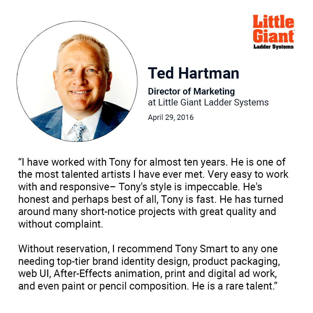 “I have worked with Tony for almost ten years. He is one of the most talented artists I have ever met. Very easy to work with and responsive– Tony's style is impeccable. He's honest and perhaps best of all, Tony is fast. He has turned around many short-notice projects with great quality and without complaint.  Without reservation, I recommend Tony Smart to any one needing top-tier brand identity design, product packaging, web UI, After-Effects animation, print and digital ad work, and even paint or pencil composition. He is a rare talent.”