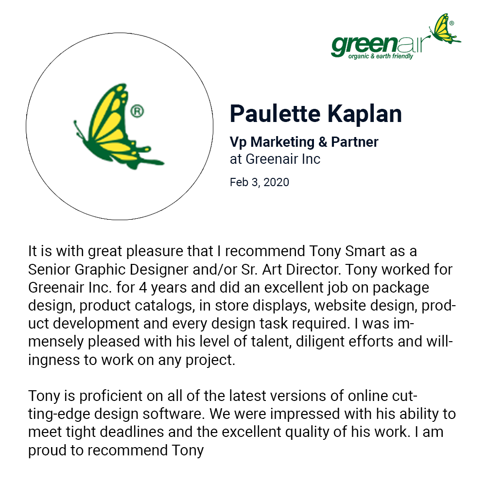 It is with great pleasure that I recommend Tony Smart as a Senior Graphic Designer and/or Sr. Art Director. Tony worked for Greenair Inc. for 4 years and did an excellent job on package design, product catalogs, in store displays, website design, product development and every design task required. I was immensely pleased with his level of talent, diligent efforts and willingness to work on any project.   Tony is proficient on all of the latest versions of online cutting-edge design software. We were impressed with his ability to meet tight deadlines and the excellent quality of his work. I am proud to recommend Tony