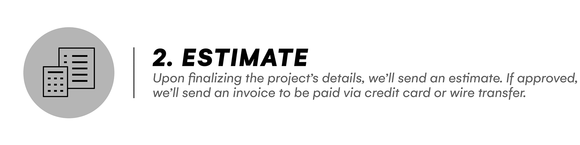 Estimate: Upon finalizing the project’s details, we’ll send an estimate. If approved, we’ll send an invoice to be paid via credit card or wire transfer.