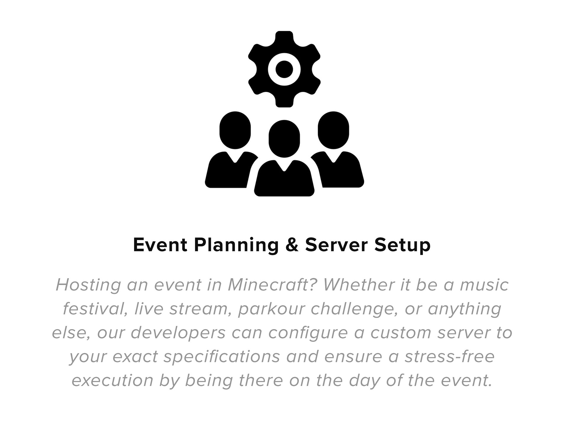 Event Planning & Server Setup Hosting an event in Minecraft? Whether it be a branded campaign, music festival, live stream, parkour challenge, or anything else, our developers can configure a custom server to your exact specifications and ensure a stress-free execution by being there on the day of the event.